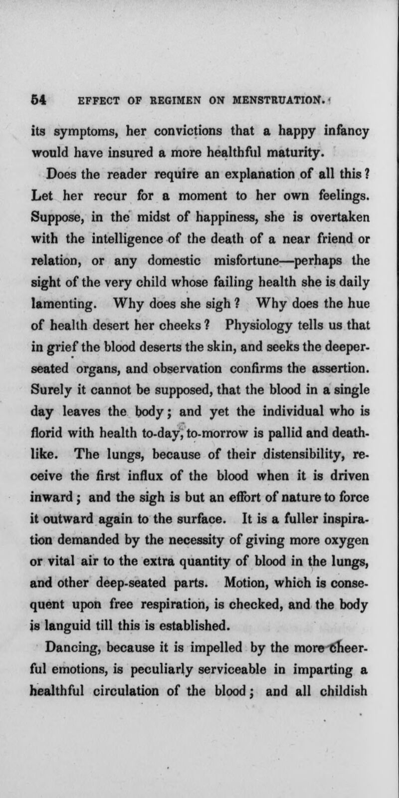 its symptoms, her convictions that a happy infancy would have insured a more healthful maturity. Does the reader require an explanation of all this ? Let her recur for a moment to her own feelings. Suppose, in the midst of happiness, she is overtaken with the intelligence of the death of a near friend or relation, or any domestic misfortune—perhaps the sight of the very child whose failing health she is daily lamenting. Why does she sigh ? Why does the hue of health desert her cheeks ? Physiology tells us that in grief the blood deserts the skin, and seeks the deeper- seated organs, and observation confirms the assertion. Surely it cannot be supposed, that the blood in a single day leaves the body; and yet the individual who is florid with health to-day, to-morrow is pallid and death- like. The lungs, because of their distensibility, re- ceive the first influx of the blood when it is driven inward; and the sigh is but an effort of nature to force it outward again to the surface. It is a fuller inspira- tion demanded by the necessity of giving more oxygen or vital air to the extra quantity of blood in the lungs, and other deep-seated parts. Motion, which is conse- quent upon free respiration, is checked, and the body is languid till this is established. Dancing, because it is impelled by the more •cheer- ful emotions, is peculiarly serviceable in imparting a healthful circulation of the blood; and all childish