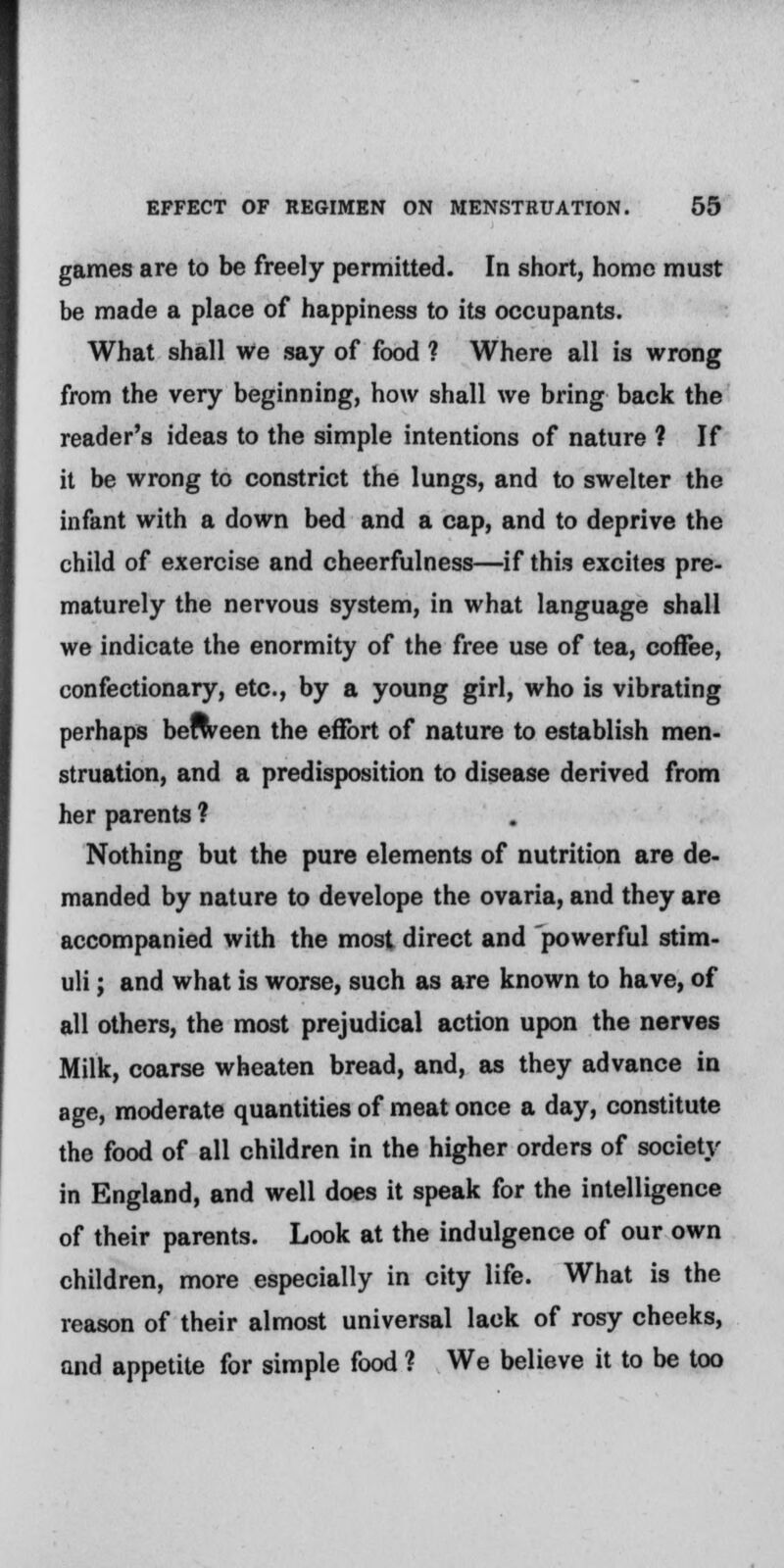 games are to be freely permitted. In short, homo must be made a place of happiness to its occupants. What shall we say of food ? Where all is wrong from the very beginning, how shall we bring back the reader's ideas to the simple intentions of nature ? If it be wrong to constrict the lungs, and to swelter the infant with a down bed and a cap, and to deprive the child of exercise and cheerfulness—if this excites pre- maturely the nervous system, in what language shall we indicate the enormity of the free use of tea, coffee, confectionary, etc., by a young girl, who is vibrating perhaps beween the effort of nature to establish men- struation, and a predisposition to disease derived from her parents ? Nothing but the pure elements of nutrition are de- manded by nature to develope the ovaria, and they are accompanied with the most direct and powerful stim- uli ; and what is worse, such as are known to have, of all others, the most prejudical action upon the nerves Milk, coarse wheaten bread, and, as they advance in age, moderate quantities of meat once a day, constitute the food of all children in the higher orders of society in England, and well does it speak for the intelligence of their parents. Look at the indulgence of our own children, more especially in city life. What is the reason of their almost universal lack of rosy cheeks, and appetite for simple food ? We believe it to be too