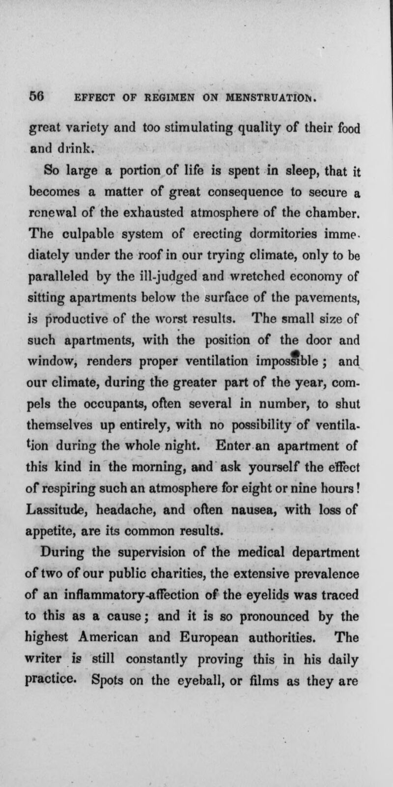 great variety and too stimulating quality of their food and drink. So large a portion of life is spent in sleep, that it becomes a matter of great consequence to secure a renewal of the exhausted atmosphere of the chamber. The culpable system of erecting dormitories imme- diately under the roof in our trying climate, only to be paralleled by the ill-judged and wretched economy of sitting apartments below the surface of the pavements, is productive of the worst results. The small size of such apartments, with the position of the door and window, renders proper ventilation impossible ; and our climate, during the greater part of the year, com- pels the occupants, often several in number, to shut themselves up entirely, with no possibility of ventila- tion during the whole night. Enter an apartment of this kind in the morning, and ask yourself the effect of respiring such an atmosphere for eight or nine hours! Lassitude, headache, and often nausea, with loss of appetite, are its common results. During the supervision of the medical department of two of our public charities, the extensive prevalence of an inflammatory-affection of the eyelids was traced to this as a cause; and it is so pronounced by the highest American and European authorities. The writer is still constantly proving this in his daily practice. Spots on the eyeball, or films as they are