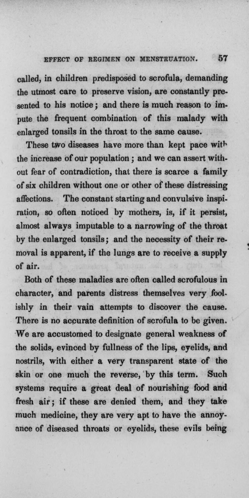 called, in children predisposed to scrofula, demanding the utmost care to preserve vision, are constantly pre- sented to his notice; and there is much reason to im- pute the frequent combination of this malady with enlarged tonsils in the throat to the same cause. These two diseases have more than kept pace wit^ the increase of our population; and we can assert with- out fear of contradiction, that there is scarce a family of six children without one or other of these distressing affections. The constant starting and convulsive inspi- ration, so often noticed by mothers, is, if it persist, almost always imputable to a narrowing of the throat by the enlarged tonsils; and the necessity of their re- moval is apparent, if the lungs are to receive a supply of air. Both of these maladies are often called scrofulous in character, and parents distress themselves very fool- ishly in their vain attempts to discover the cause. There is no accurate definition of scrofula to be given. We are accustomed to designate general weakness of the solids, evinced by fullness of the lips, eyelids, and nostrils, with either a very transparent state of the skin or one much the reverse, by this term. Such systems require a great deal of nourishing food and fresh air; if these are denied them, and they take much medicine, they are very apt to have the annoy- ance of diseased throats or eyelids, these evils being
