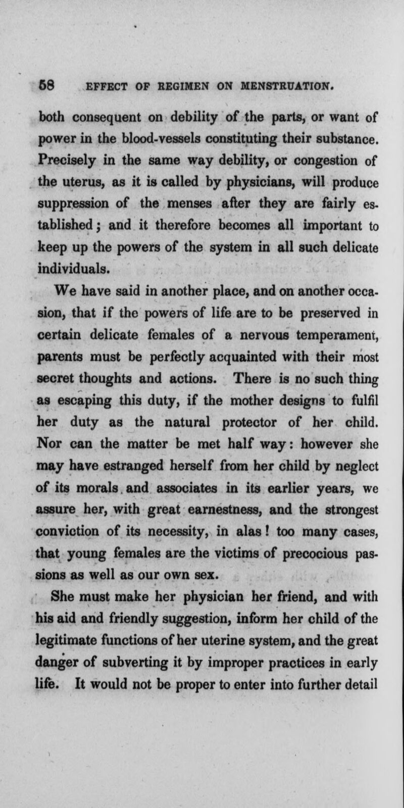 both consequent on debility of the parts, or want of power in the blood-vessels constituting their substance. Precisely in the same way debility, or congestion of the uterus, as it is called by physicians, will produce suppression of the menses after they are fairly es- tablished; and it therefore becomes all important to keep up the powers of the system in all such delicate individuals. We have said in another place, and on another occa- sion, that if the powers of life are to be preserved in certain delicate females of a nervous temperament, parents must be perfectly acquainted with their most secret thoughts and actions. There is no such thing as escaping this duty, if the mother designs to fulfil her duty as the natural protector of her child. Nor can the matter be met half way: however she may have estranged herself from her child by neglect of its morals and associates in its earlier years, we assure her, with great earnestness, and the strongest conviction of its necessity, in alas! too many cases, that young females are the victims of precocious pas- sions as well as our own sex. She must make her physician her friend, and with his aid and friendly suggestion, inform her child of the legitimate functions of her uterine system, and the great danger of subverting it by improper practices in early life. It would not be proper to enter into further detail