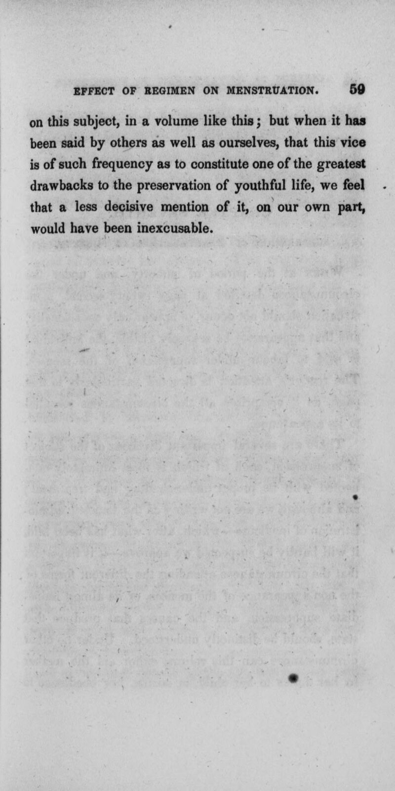 on this subject, in a volume like this; but when it has been said by others as well as ourselves, that this vice is of such frequency as to constitute one of the greatest drawbacks to the preservation of youthful life, we feel that a less decisive mention of it, on our own part, would have been inexcusable.