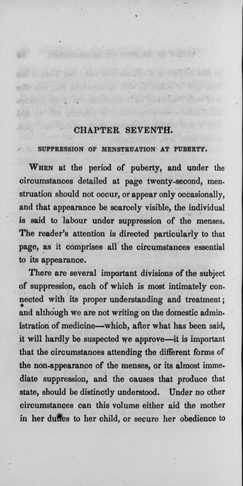 CHAPTER SEVENTH. SUPPRESSION OF MENSTRUATION AT PUBERTY. When at the period of puberty, and under the circumstances detailed at page twenty-second, men- struation should not occur, or appear only occasionally, and that appearance be scarcely visible, the individual is said to labour under suppression of the menses. The reader's attention is directed particularly to that page, as it comprises all the circumstances essential to its appearance. There are several important divisions of the subject of suppression, each of which is most intimately con- nected with its proper understanding and treatment; and although we are not writing on the domestic admin- istration of medicine—which, after what has been said, it will hardly be suspected we approve—it is important that the circumstances attending the different forms of the non-appearance of the menses, or its almost imme- diate suppression, and the causes that produce that state, should be distinctly understood. Under no other circumstances can this volume either aid the mother in her duftes to her child, or secure her obedience to