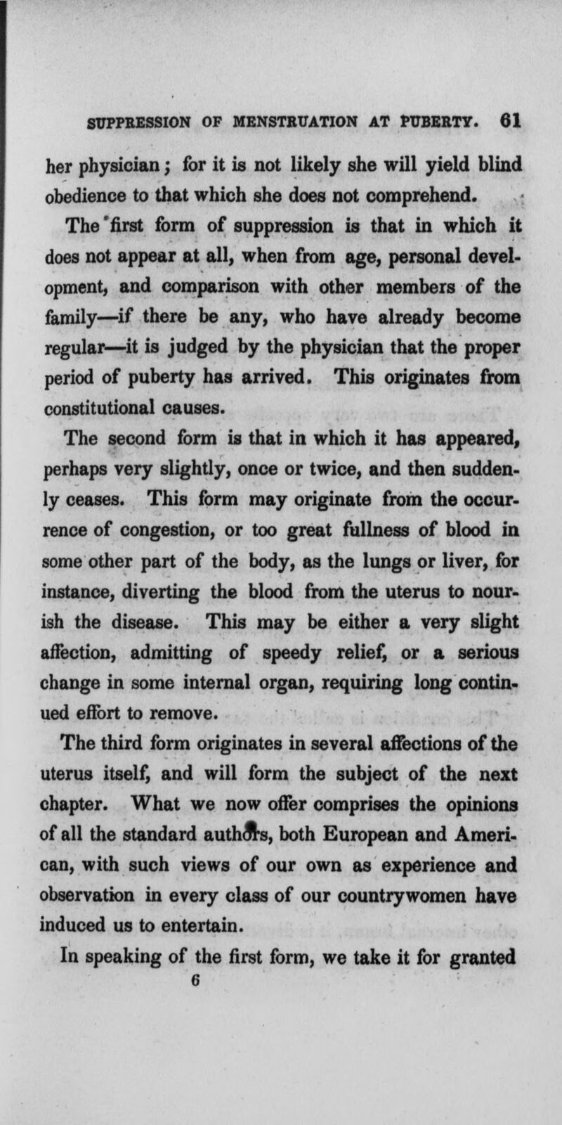 her physician; for it is not likely she will yield blind obedience to that which she does not comprehend. The 'first form of suppression is that in which it does not appear at all, when from age, personal devel- opment, and comparison with other members of the family—if there be any, who have already become regular—it is judged by the physician that the proper period of puberty has arrived. This originates from constitutional causes. The second form is that in which it has appeared, perhaps very slightly, once or twice, and then sudden- ly ceases. This form may originate from the occur- rence of congestion, or too great fullness of blood in some other part of the body, as the lungs or liver, for instance, diverting the blood from the uterus to nour- ish the disease. This may be either a very slight affection, admitting of speedy relief, or a serious change in some internal organ, requiring long contin- ued effort to remove. The third form originates in several affections of the uterus itself, and will form the subject of the next chapter. What we now offer comprises the opinions of all the standard authors, both European and Ameri- can, with such views of our own as experience and observation in every class of our countrywomen have induced us to entertain. In speaking of the first form, we take it for granted 6
