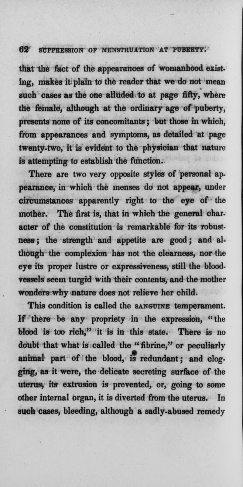 that the fact of the appearances of womanhood exist- ing, makes it plain to the reader that we do not mean such cases as the one alluded to at page fifty, where the female, although at the ordinary age of puberty, presents none of its concomitants; but those in which, from appearances and symptoms, as detailed at page twenty-two, it is evident to the physician that nature is attempting to establish the function. There are two very opposite styles of personal ap- pearance, in which the menses do not appear, under circumstances apparently right to the eye of the mother. The first is, that in which the general char- acter of the constitution is remarkable for its robust- ness; the strength and appetite are good; and al- though the complexion has not the clearness, nor the eye its proper lustre or expressiveness, still the blood- vessels seem turgid with their contents, and the mother wonders why nature does not relieve her child. This condition is called the sanguine temperament. If there be any propriety in the expression, the blood is too rich, it is in this state. There is no doubt that what is called the  fibrine, or peculiarly animal part of the blood, is redundant; and clog- ging, as it were, the delicate secreting surface of the uterus, its extrusion is prevented, or, going to some other internal organ, it is diverted from the uterus. In such cases, bleeding, although a sadly-abused remedy