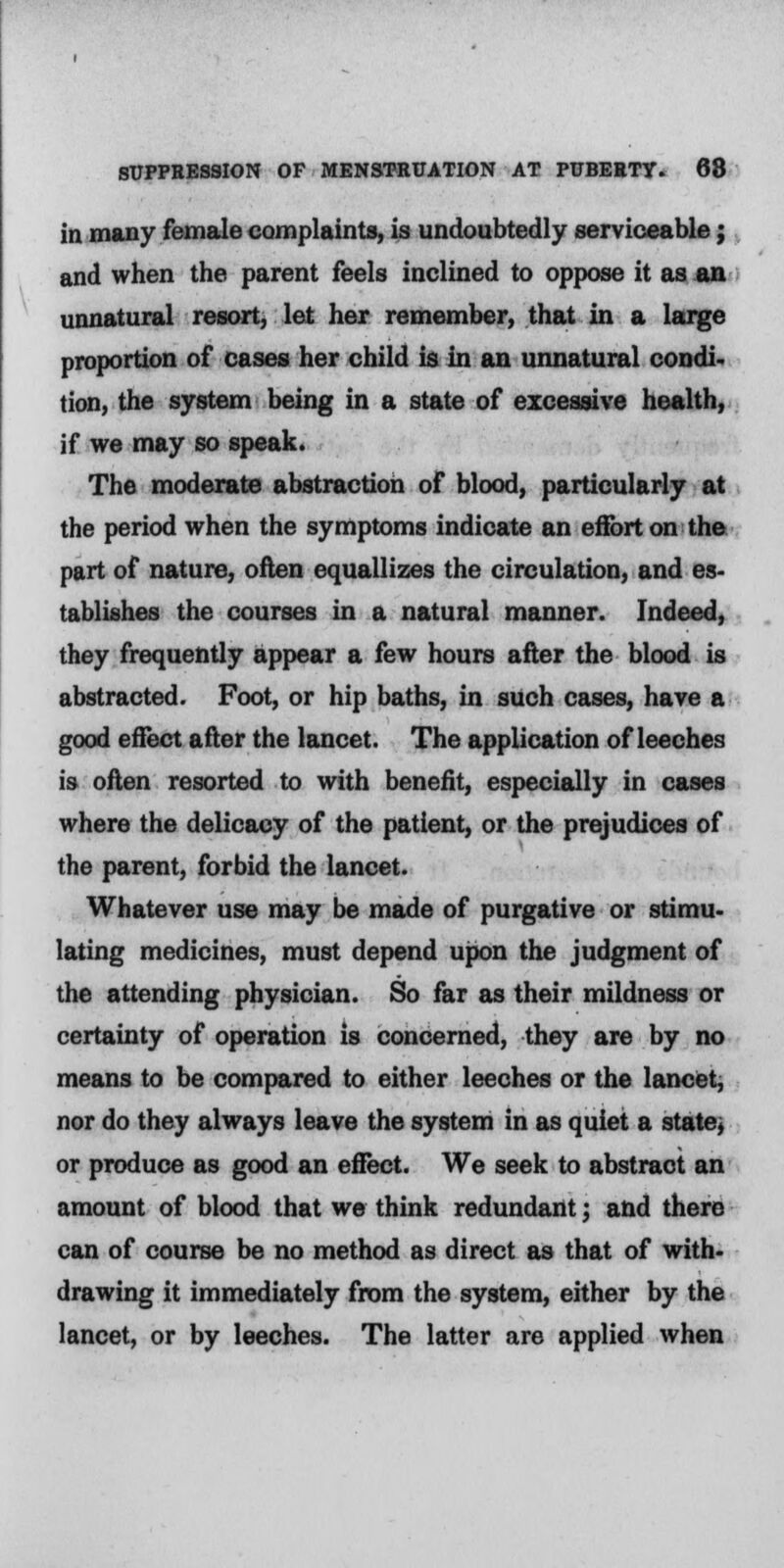 in many female complaints, is undoubtedly serviceable; and when the parent feels inclined to oppose it as an unnatural resort, let her remember, that in a large proportion of cases her child is in an unnatural condi- tion, the system being in a state of excessive health, if we may so speak. The moderate abstraction of blood, particularly at the period when the symptoms indicate an effort on the part of nature, often equallizes the circulation, and es- tablishes the courses in a natural manner. Indeed, they frequently appear a few hours after the blood is abstracted. Foot, or hip baths, in such cases, have a good effect after the lancet. The application of leeches is often resorted to with benefit, especially in cases where the delicacy of the patient, or the prejudices of the parent, forbid the lancet. Whatever use may be made of purgative or stimu- lating medicines, must depend upon the judgment of the attending physician. So far as their mildness or certainty of operation is concerned, they are by no means to be compared to either leeches or the lancet, nor do they always leave the system in as quiet a state, or produce as good an effect. We seek to abstract an amount of blood that we think redundant; and there can of course be no method as direct as that of with- drawing it immediately from the system, either by the lancet, or by leeches. The latter are applied when