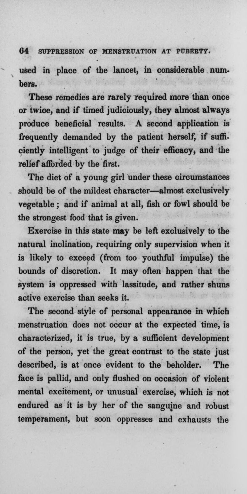 used in place of the lancet, in considerable num. bers. These remedies are rarely required more than once or twice, and if timed judiciously, they almost always produce beneficial results. A second application is frequently demanded by the patient herself, if suffi- ciently intelligent to judge of their efficacy, and the relief afforded by the first. The diet of a young girl under these circumstances should be of the mildest character—almost exclusively vegetable; and if animal at all, fish or fowl should be the strongest food that is given. Exercise in this state may be left exclusively to the natural inclination, requiring only supervision when it is likely to exceed (from too youthful impulse) the bounds of discretion. It may often happen that the system is oppressed with lassitude, and rather shuns active exercise than seeks it. The second style of personal appearance in which menstruation does not occur at the expected time, is characterized, it is true, by a sufficient development of the person, yet the great contrast to the state just described, is at once evident to the beholder. The face is pallid, and only flushed on occasion of violent mental excitement, or unusual exercise, which is not endured as it is by her of the sangujne and robust temperament, but soon oppresses and exhausts the