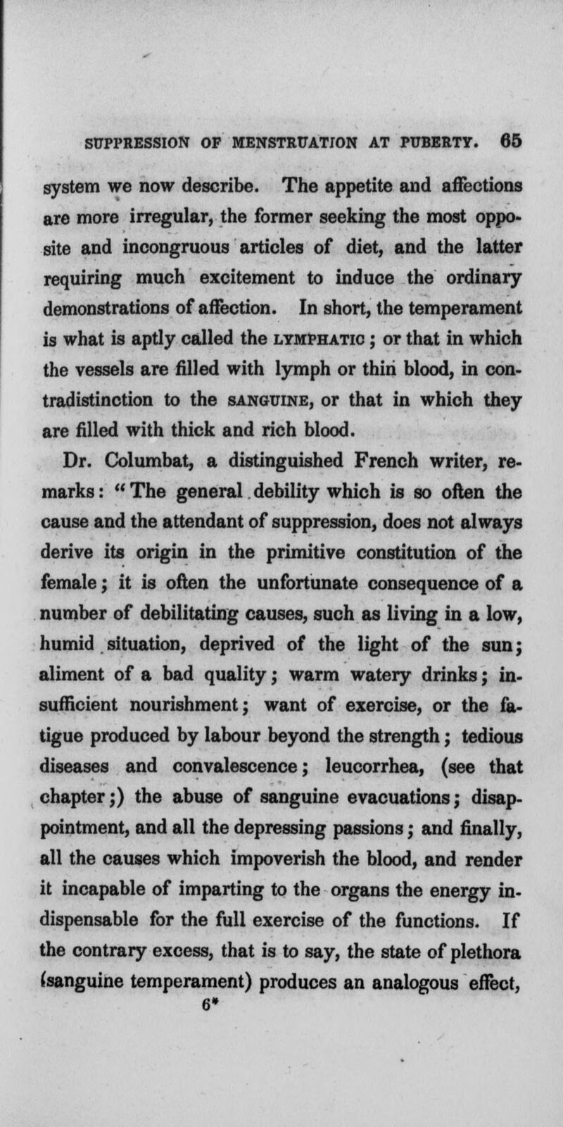 system we now describe. The appetite and affections are more irregular, the former seeking the most oppo- site and incongruous articles of diet, and the latter requiring much excitement to induce the ordinary demonstrations of affection. In short, the temperament is what is aptly called the lymphatic ; or that in which the vessels are filled with lymph or thiri blood, in con- tradistinction to the sanguine, or that in which they are filled with thick and rich blood. Dr. Columbat, a distinguished French writer, re- marks :  The general debility which is so often the cause and the attendant of suppression, does not always derive its origin in the primitive constitution of the female; it is often the unfortunate consequence of a number of debilitating causes, such as living in a low, humid situation, deprived of the light of the sun; aliment of a bad quality; warm watery drinks; in- sufficient nourishment; want of exercise, or the fa- tigue produced by labour beyond the strength; tedious diseases and convalescence; leucorrhea, (see that chapter;) the abuse of sanguine evacuations; disap- pointment, and all the depressing passions; and finally, all the causes which impoverish the blood, and render it incapable of imparting to the organs the energy in- dispensable for the full exercise of the functions. If the contrary excess, that is to say, the state of plethora (sanguine temperament) produces an analogous effect,