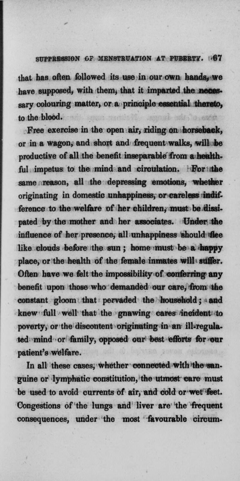 that has often followed its use in our own hands, we have supposed, with them, that it imparted the neces- sary colouring matter, or a principle essential thereto, to the blood. Free exercise in the open air, riding on horseback, or in a wagon, and short and frequent walks, will be productive of all the benefit inseparable from a health- ful impetus to the mind and circulation. For the same reason, all the depressing emotions, whether originating in domestic unhappiness, or careless indif- ference to the welfare of her children, must be dissi- pated by the mother and her associates. Under the influence of her presence, all unhappiness should flee like clouds before the sun; home must be a'happy place, or the health of the female inmates will suffer. Often have we felt the impossibility of conferring any benefit upon those who demanded our care, from the constant gloom that pervaded the household; * and knew full well that the gnawing cares incident to poverty, or the discontent originating in an ill-regula- ted mind or family, opposed our best efforts for eur patient's welfare. In all these cases, whether connected with the san- guine or lymphatic constitution, the utmost care must be used to avoid currents of air, and cold orwet' feet. Congestions of the lungs and liver are the frequent consequences, under the most favourable circum-