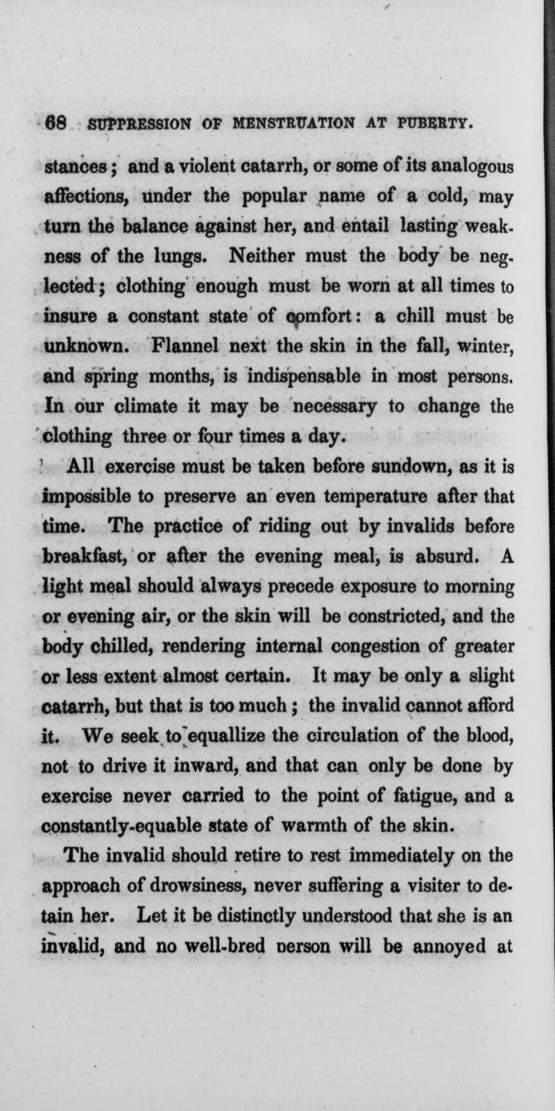 stances; and a violent catarrh, or some of its analogous affections, under the popular name of a cold, may turn the balance against her, and entail lasting weak- ness of the lungs. Neither must the body be neg- lected; clothing enough must be worn at all times to insure a constant state of comfort: a chill must be unknown. Flannel next the skin in the fall, winter, and spring months, is indispensable in most persons. In our climate it may be necessary to change the clothing three or four times a day. All exercise must be taken before sundown, as it is impossible to preserve an even temperature after that time. The practice of riding out by invalids before breakfast, or after the evening meal, is absurd. A light meal should always precede exposure to morning or evening air, or the skin will be constricted, and the body chilled, rendering internal congestion of greater or less extent almost certain. It may be only a slight catarrh, but that is too much; the invalid cannot afford it. We seek to equallize the circulation of the blood, not to drive it inward, and that can only be done by exercise never carried to the point of fatigue, and a constantly-equable state of warmth of the skin. The invalid should retire to rest immediately on the approach of drowsiness, never suffering a visiter to de- tain her. Let it be distinctly understood that she is an invalid, and no well-bred Derson will be annoyed at