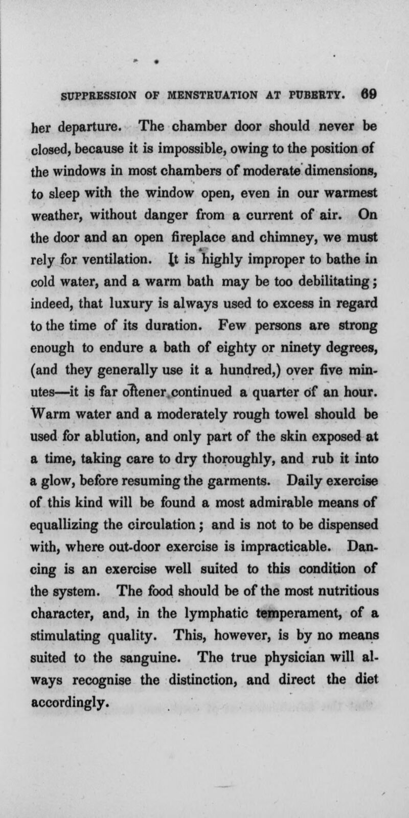 her departure. The chamber door should never be closed, because it is impossible, owing to the position of the windows in most chambers of moderate dimensions, to sleep with the window open, even in our warmest weather, without danger from a current of air. On the door and an open fireplace and chimney, we must rely for ventilation. \t is highly improper to bathe in cold water, and a warm bath may be too debilitating; indeed, that luxury is always used to excess in regard to the time of its duration. Few persons are strong enough to endure a bath of eighty or ninety degrees, (and they generally use it a hundred,) over five min- utes—it is far oTtener continued a quarter of an hour. Warm water and a moderately rough towel should be used for ablution, and only part of the skin exposed at a time, taking care to dry thoroughly, and rub it into a glow, before resuming the garments. Daily exercise of this kind will be found a most admirable means of equallizing the circulation; and is not to be dispensed with, where out-door exercise is impracticable. Dan- cing is an exercise well suited to this condition of the system. The food should be of the most nutritious character, and, in the lymphatic temperament, of a stimulating quality. This, however, is by no means suited to the sanguine. The true physician will al- ways recognise the distinction, and direct the diet accordingly.