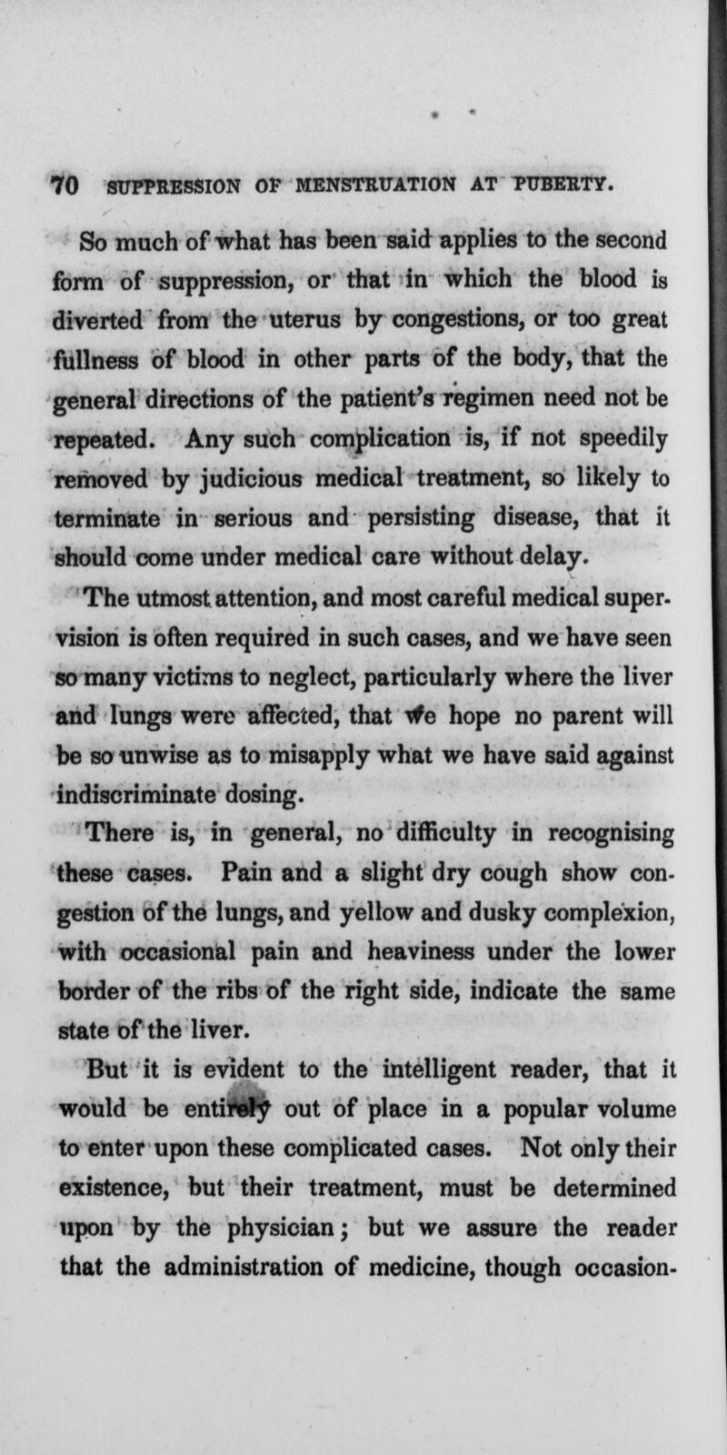 So much of what has been said applies to the second form of suppression, or that in which the blood is diverted from the uterus by congestions, or too great fullness of blood in other parts of the body, that the general directions of the patient's regimen need not be repeated. Any such complication is, if not speedily removed by judicious medical treatment, so likely to terminate in serious and persisting disease, that it should come under medical care without delay. The utmost attention, and most careful medical super- vision is often required in such cases, and we have seen so many victims to neglect, particularly where the liver and lungs were affected, that we hope no parent will be so unwise as to misapply what we have said against indiscriminate dosing. There is, in general, no difficulty in recognising these cases. Pain and a slight dry cough show con- gestion of the lungs, and yellow and dusky complexion, with occasional pain and heaviness under the lower border of the ribs of the right side, indicate the same state of the liver. But it is evident to the intelligent reader, that it would be entirely out of place in a popular volume to enter upon these complicated cases. Not only their existence, but their treatment, must be determined upon by the physician; but we assure the reader that the administration of medicine, though occasion-