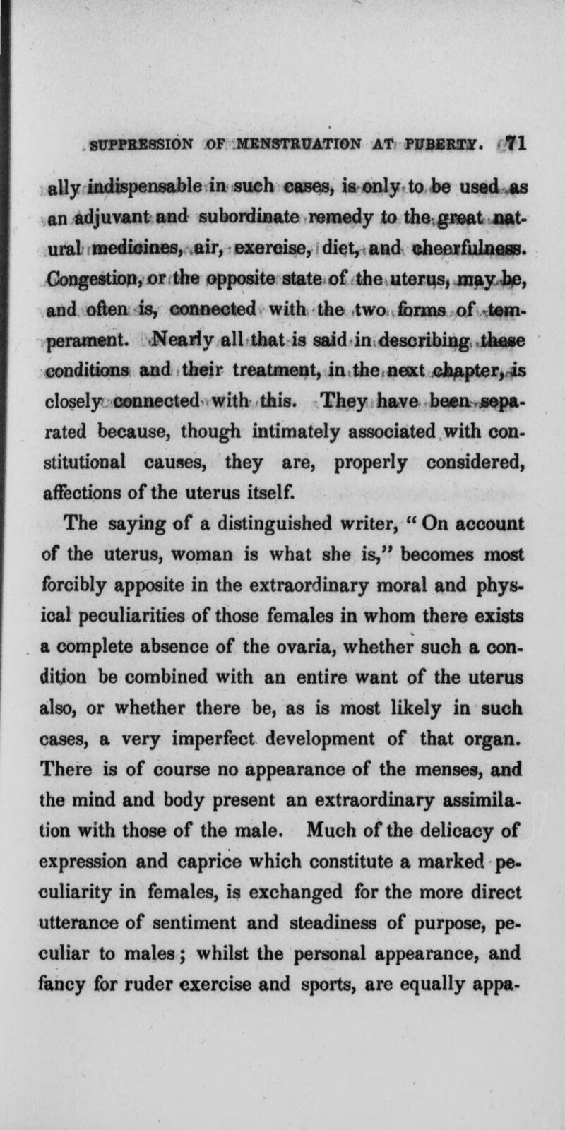 ally indispensable in such cases, is only to be used as an adjuvant and subordinate remedy to the great nat- ural medicines, air, exercise, diet, and cheerfulness. Congestion, or the opposite state of the uterus, may be, and often is, connected with the two forms of -tem- perament. Nearly all that is said in describing these conditions and their treatment, in the next chapter, is closely connected with this. They have been sepa- rated because, though intimately associated with con- stitutional causes, they are, properly considered, affections of the uterus itself. The saying of a distinguished writer,  On account of the uterus, woman is what she is, becomes most forcibly apposite in the extraordinary moral and phys- ical peculiarities of those females in whom there exists a complete absence of the ovaria, whether such a con- dition be combined with an entire want of the uterus also, or whether there be, as is most likely in such cases, a very imperfect development of that organ. There is of course no appearance of the menses, and the mind and body present an extraordinary assimila- tion with those of the male. Much of the delicacy of expression and caprice which constitute a marked pe- culiarity in females, is exchanged for the more direct utterance of sentiment and steadiness of purpose, pe- culiar to males; whilst the personal appearance, and fancy for ruder exercise and sports, are equally appa-