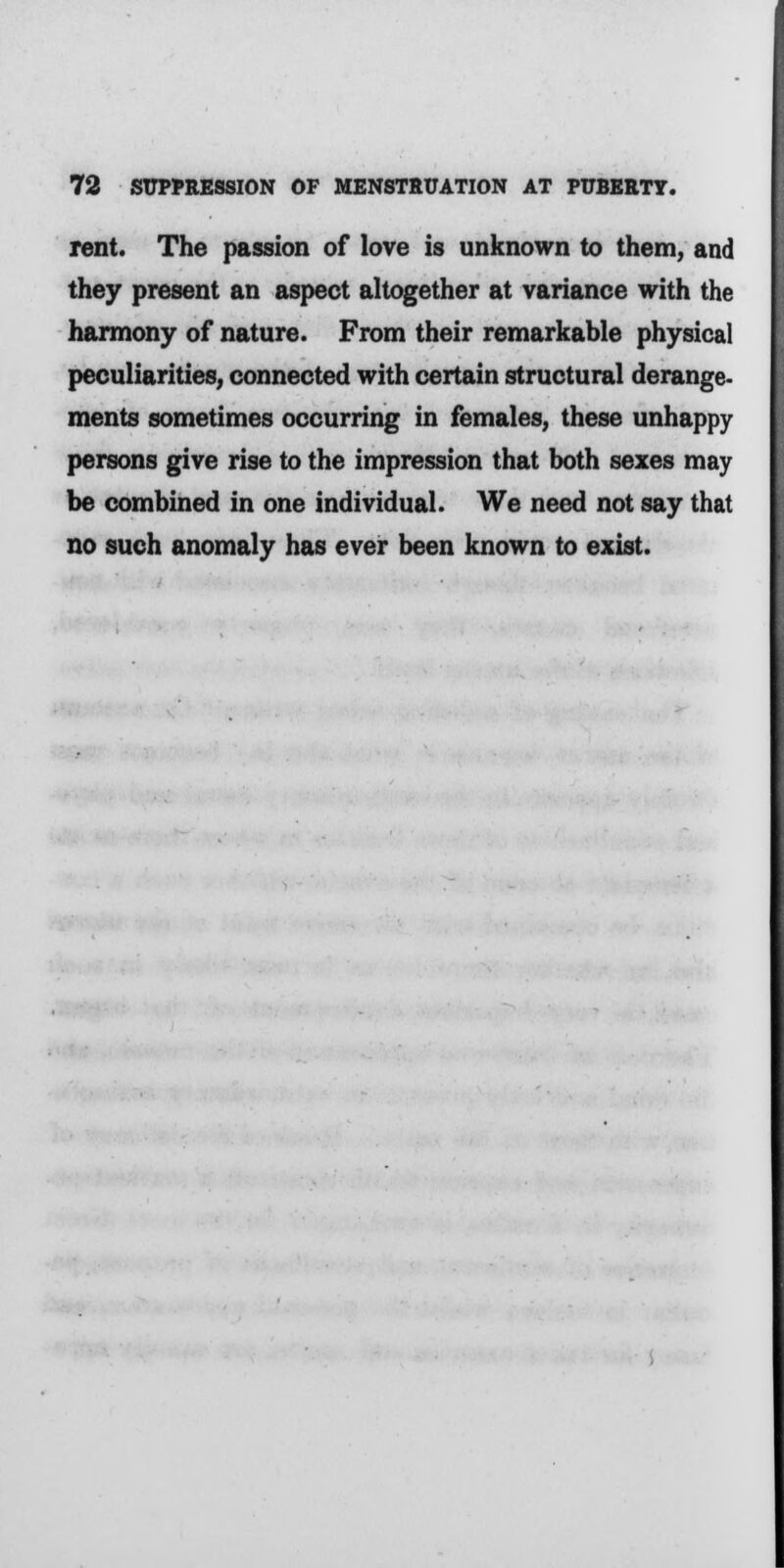 rent. The passion of love is unknown to them, and they present an aspect altogether at variance with the harmony of nature. From their remarkable physical peculiarities, connected with certain structural derange- ments sometimes occurring in females, these unhappy persons give rise to the impression that both sexes may be combined in one individual. We need not say that no such anomaly has ever been known to exist.