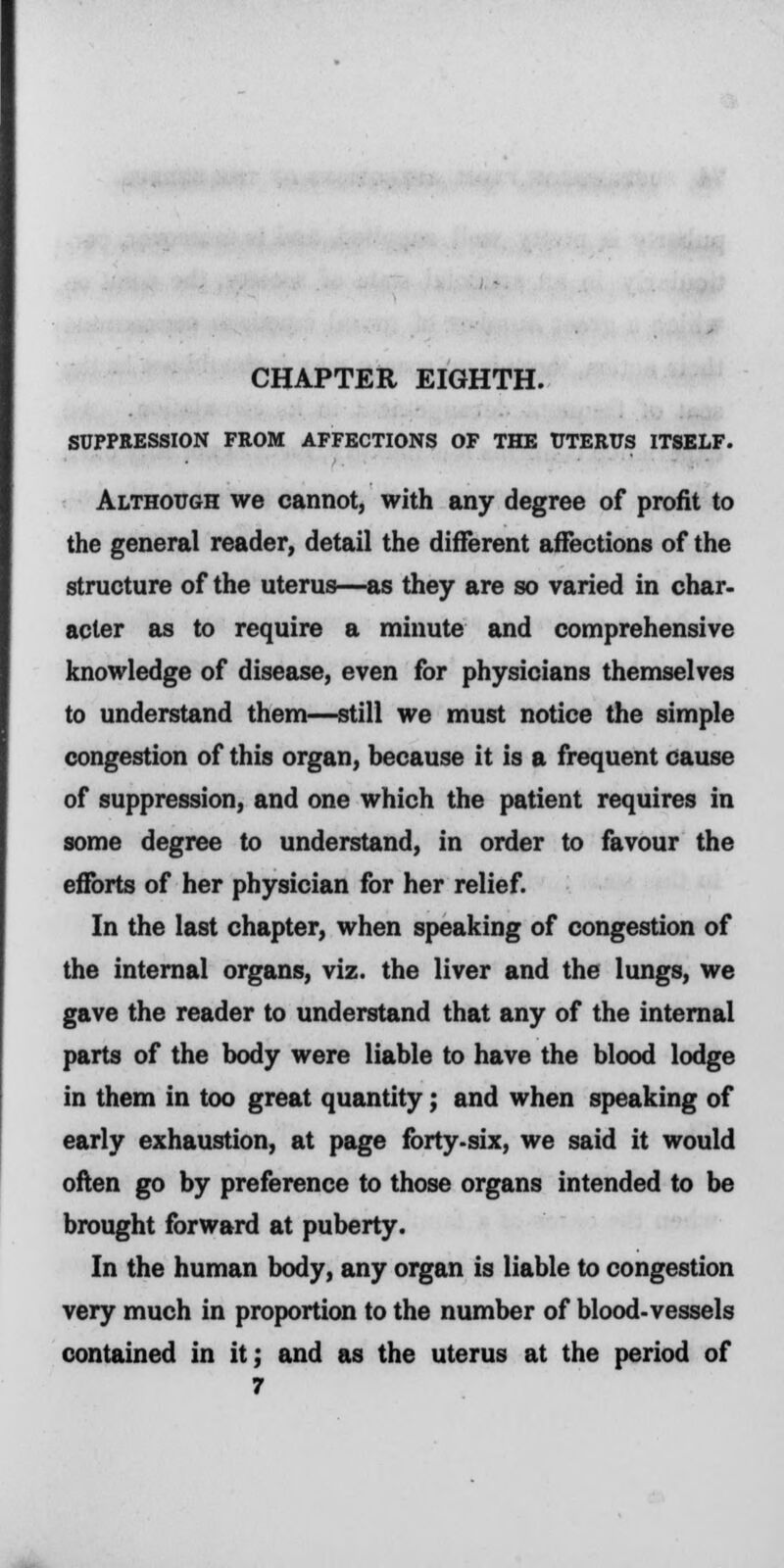 CHAPTER EIGHTH. SUPPRESSION FROM AFFECTIONS OF THE UTERUS ITSELF. Although we cannot, with any degree of profit to the general reader, detail the different affections of the structure of the uterus—as they are so varied in char, acter as to require a minute and comprehensive knowledge of disease, even for physicians themselves to understand them—still we must notice the simple congestion of this organ, because it is a frequent cause of suppression, and one which the patient requires in some degree to understand, in order to favour the efforts of her physician for her relief. In the last chapter, when speaking of congestion of the internal organs, viz. the liver and the lungs, we gave the reader to understand that any of the internal parts of the body were liable to have the blood lodge in them in too great quantity; and when speaking of early exhaustion, at page forty-six, we said it would often go by preference to those organs intended to be brought forward at puberty. In the human body, any organ is liable to congestion very much in proportion to the number of blood-vessels contained in it; and as the uterus at the period of