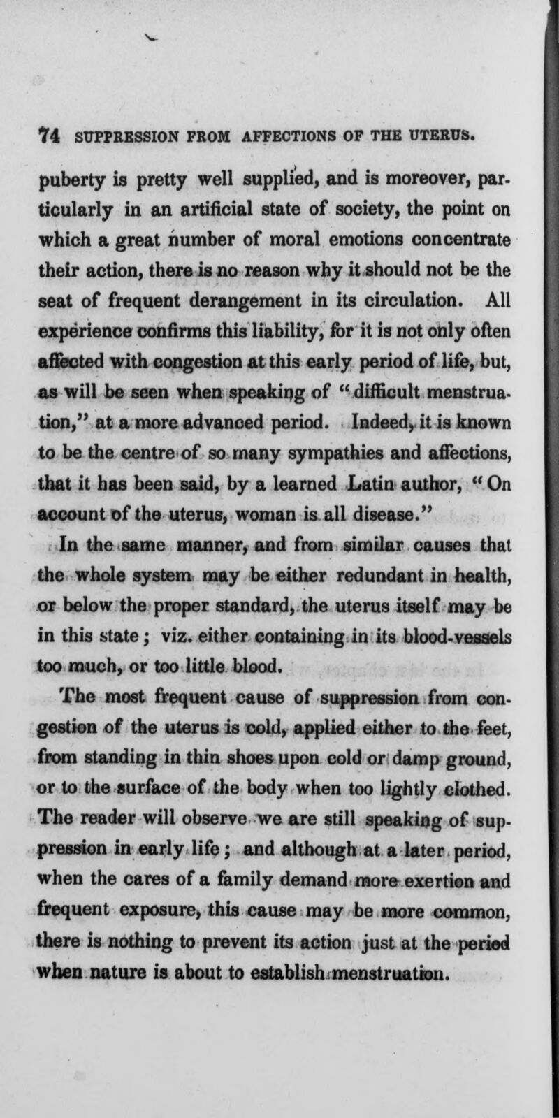 puberty is pretty well supplied, and is moreover, par- ticularly in an artificial state of society, the point on which a great number of moral emotions concentrate their action, there is no reason why it should not be the seat of frequent derangement in its circulation. All experience confirms this liability, for it is not only often affected with congestion at this early period of life, but, as will be seen when speaking of difficult menstrua- tion, at a more advanced period. Indeed, it is known to be the centre of so many sympathies and affections, that it has been said, by a learned Latin author, On account of the uterus, woman is all disease. In the same manner, and from similar causes that the whole system may be either redundant in health, or below the proper standard, the uterus itself may be in this state; viz. either containing in its blood-vessels too much, or too little blood. The most frequent cause of suppression from con- gestion of the uterus is cold, applied either to the feet, from standing in thin shoes upon cold or damp ground, or to the surface of the body when too lightly clothed. The reader will observe we are still speaking of sup- pression in early life; and although at a later period, when the cares of a family demand more exertion and frequent exposure, this cause may be more common, there is nothing to prevent its action just at the period when nature is about to establish menstruation.