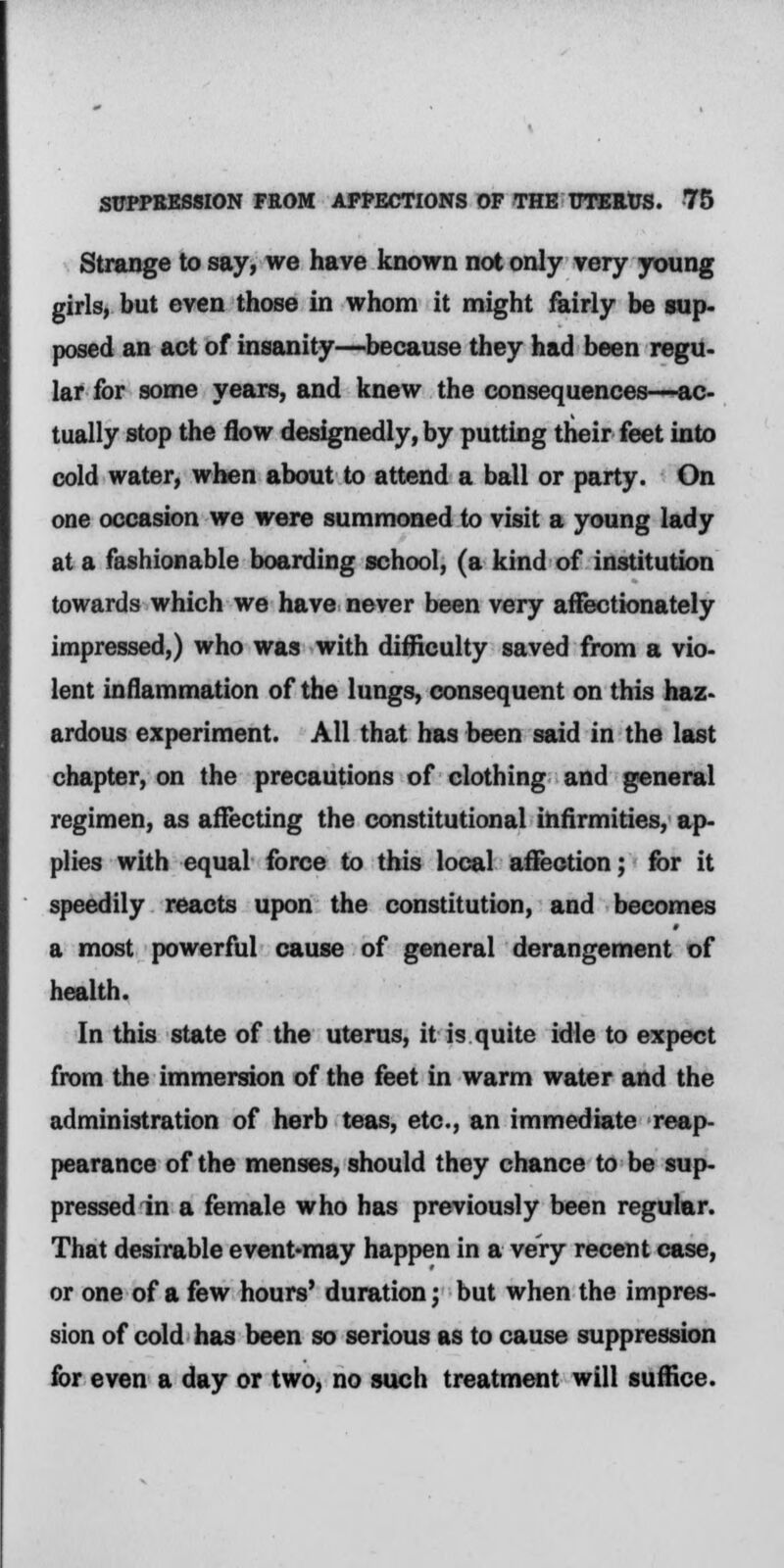 Strange to say, we have known not only very young girls, but even those in whom it might fairly be sup- posed an act of insanity—because they had been regu- lar for some years, and knew the consequences—ac- tually stop the flow designedly, by putting their feet into cold water, when about to attend a ball or party. On one occasion we were summoned to visit a young lady at a fashionable boarding school, (a kind of institution towards which we have never been very affectionately impressed,) who was with difficulty saved from a vio- lent inflammation of the lungs, consequent on this haz- ardous experiment. All that has been said in the last chapter, on the precautions of clothing and general regimen, as affecting the constitutional infirmities, ap- plies with equal force to this local affection; for it speedily reacts upon the constitution, and becomes a most powerful cause of general derangement of health. In this state of the uterus, it is quite idle to expect from the immersion of the feet in warm water and the administration of herb teas, etc., an immediate reap- pearance of the menses, should they chance to be sup- pressed in a female who has previously been regular. That desirable event-may happen in a very recent case, or one of a few hours' duration; but when the impres- sion of cold has been so serious as to cause suppression for even a day or two, no such treatment will suffice.