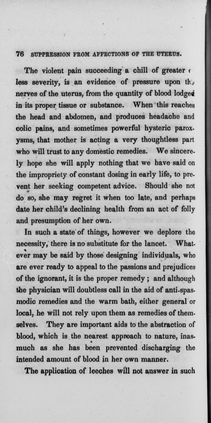 The violent pain succeeding a chill of greater c less severity, is an evidence of pressure upon th* nerves of the uterus, from the quantity of blood lodged in its proper tissue or substance. When this reaches the head and abdomen, and produces headache and colic pains, and sometimes powerful hysteric parox- ysms, that mother is acting a very thoughtless part who will trust to any domestic remedies. We sincere- ly hope she will apply nothing that we have said on the impropriety of constant dosing in early life, to pre- vent her seeking competent advice. Should she not do so, she may regret it when too late, and perhaps date her child's declining health from an act of folly and presumption of her own. In such a state of things, however we deplore the necessity, there is no substitute for the lancet. What, ever may be said by those designing individuals, who are ever ready to appeal to the passions and prejudices of the ignorant, it is the proper remedy; and although the physician will doubtless call in the aid of anti-spas- modic remedies and the warm bath, either general or local, he will not rely upon them as remedies of them- selves. They are important aids to the abstraction of blood, which is the nearest approach to nature, inas- much as she has been prevented discharging the intended amount of blood in her own manner. The application of leeches will not answer in such