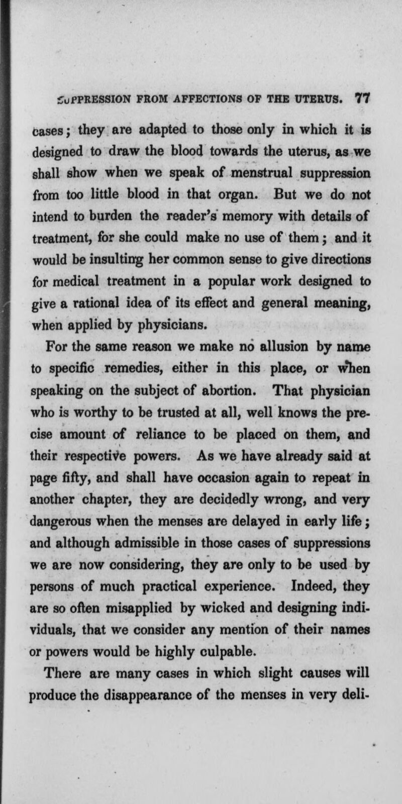 cases j they are adapted to those only in which it is designed to draw the blood towards the uterus, as we shall show when we speak of menstrual suppression from too little blood in that organ. But we do not intend to burden the reader's memory with details of treatment, for she could make no use of them; and it would be insulting her common sense to give directions for medical treatment in a popular work designed to give a rational idea of its effect and general meaning, when applied by physicians. For the same reason we make no allusion by name to specific remedies, either in this place, or when speaking on the subject of abortion. That physician who is worthy to be trusted at all, well knows the pre- cise amount of reliance to be placed on them, and their respective powers. As we have already said at page fifty, and shall have occasion again to repeat in another chapter, they are decidedly wrong, and very dangerous when the menses are delayed in early life; and although admissible in those cases of suppressions we are now considering, they are only to be used by persons of much practical experience. Indeed, they are so often misapplied by wicked and designing indi- viduals, that we consider any mention of their names or powers would be highly culpable. There are many cases in which slight causes will produce the disappearance of the menses in very deli-