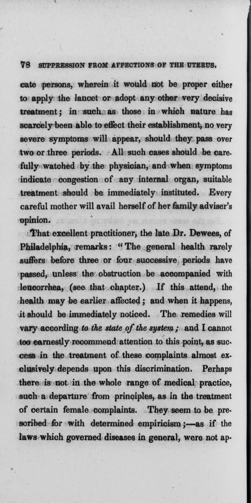 cate persons, wherein it would not be proper either to apply the lancet or adopt any other very decisive treatment; in such as those in which nature has scarcely been able to effect their establishment, no very severe symptoms will appear, should they pass over two or three periods. All such cases should be care- fully watched by the physician, and when symptoms indicate congestion of any internal organ, suitable treatment should be immediately instituted. Every careful mother will avail herself of her family adviser's opinion. That excellent practitioner, the late Dr. Dewees, of Philadelphia, remarks: The general health rarely suffers before three or four successive periods have passed, unless the obstruction be accompanied with leucorrhea, (see that chapter.) If this attend, the health may be earlier affected; and when it happens, it should be immediately noticed. The remedies will vary according to the state of the system; and I cannot too earnestly recommend attention to this point, as suc- cess in the treatment of these complaints almost ex- clusively depends upon this discrimination. Perhaps there is not in the whole range of medical practice, such a departure from principles, as in the treatment of certain female complaints. They seem to be pre- scribed for with determined empiricism;—as if the laws which governed diseases in general, were not ap-