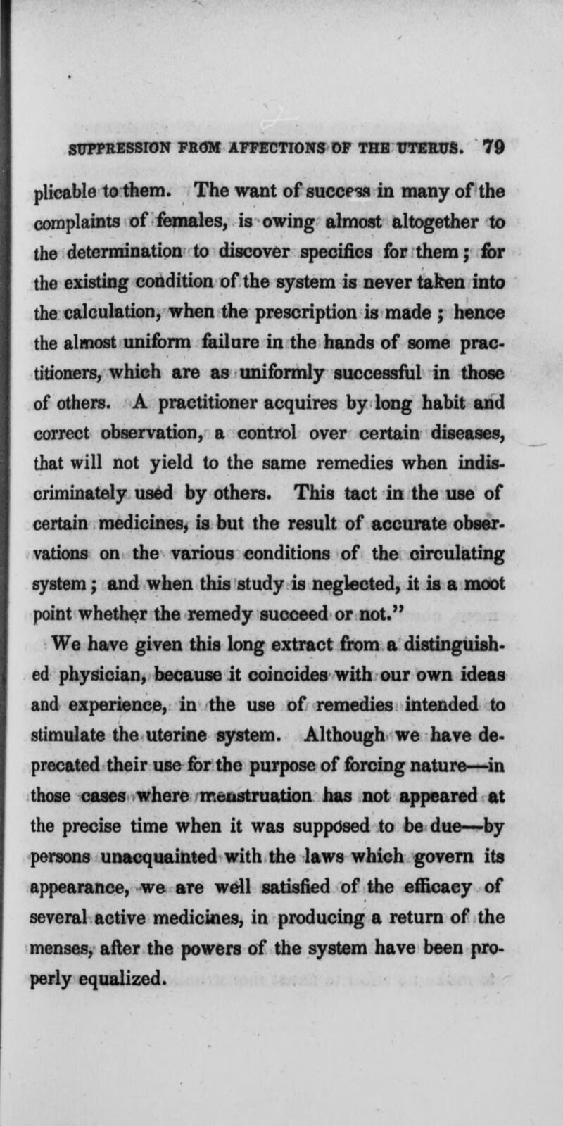 plicable to them. The want of success in many of the complaints of females, is owing almost altogether to the determination to discover specifics for them; for the existing condition of the system is never taken into the calculation, when the prescription is made ; hence the almost uniform failure in the hands of some prac- titioners, which are as uniformly successful in those of others. A practitioner acquires by long habit and correct observation, a control over certain diseases, that will not yield to the same remedies when indis- criminately used by others. This tact in the use of certain medicines, is but the result of accurate obser- vations on the various conditions of the circulating system; and when this study is neglected, it is a moot point whether the remedy succeed or not. We have given this long extract from a distinguish- ed physician, because it coincides with our own ideas and experience, in the use of remedies intended to stimulate the uterine system. Although we have de- precated their use for the purpose of forcing nature—in those cases where menstruation has not appeared at the precise time when it was supposed to be due—by persons unacquainted with the laws which govern its appearance, we are well satisfied of the efficacy of several active medicines, in producing a return of the menses, after the powers of the system have been pro- perly equalized.