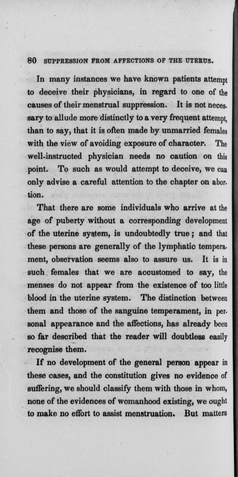 In many instances we have known patients attempt to deceive their physicians, in regard to one of the causes of their menstrual suppression. It is not neces- sary to allude more distinctly to a very frequent attempt, than to say, that it is often made by unmarried females with the view of avoiding exposure of character. The well-instructed physician needs no caution on this point. To such as would attempt to deceive, we can only advise a careful attention to the chapter on abor- tion. That there are some individuals who arrive at the age of puberty without a corresponding development of the uterine system, is undoubtedly true; and that these persons are generally of the lymphatic tempera- ment, observation seems also to assure us. It is in such females that we are accustomed to say, the menses do not appear from the existence of too little blood in the uterine system. The distinction between them and those of the sanguine temperament, in per- sonal appearance and the affections, has already been so far described that the reader will doubtless easily recognise them. If no development of the general person appear in these cases, and the constitution gives no evidence of suffering, we should classify them with those in whom, none of the evidences of womanhood existing, we ought to make no effort to assist menstruation. But matters