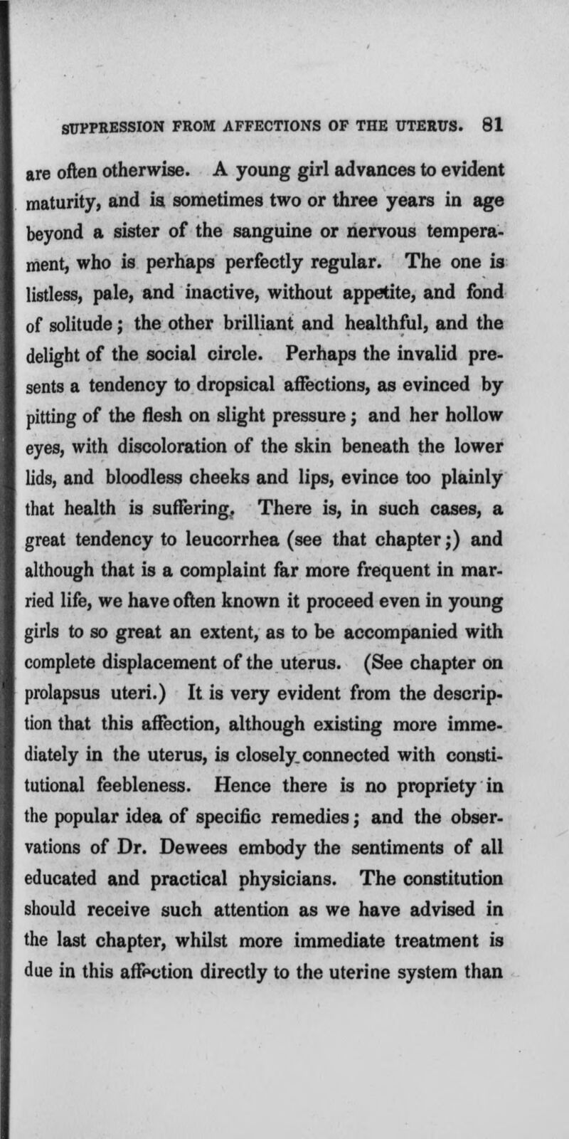 are often otherwise. A young girl advances to evident maturity, and ia sometimes two or three years in age beyond a sister of the sanguine or nervous tempera- ment, who is perhaps perfectly regular. The one is listless, pale, and inactive, without appetite, and fond of solitude; the other brilliant and healthful, and the delight of the social circle. Perhaps the invalid pre- sents a tendency to dropsical affections, as evinced by pitting of the flesh on slight pressure j and her hollow eyes, with discoloration of the skin beneath the lower lids, and bloodless cheeks and lips, evince too plainly that health is suffering. There is, in such cases, a great tendency to leucorrhea (see that chapter;) and although that is a complaint far more frequent in mar- ried life, we have often known it proceed even in young girls to so great an extent, as to be accompanied with complete displacement of the uterus. (See chapter on prolapsus uteri.) It is very evident from the descrip- tion that this affection, although existing more imme- diately in the uterus, is closely, connected with consti- tutional feebleness. Hence there is no propriety in the popular idea of specific remedies; and the obser- vations of Dr. Dewees embody the sentiments of all educated and practical physicians. The constitution should receive such attention as we have advised in the last chapter, whilst more immediate treatment is due in this affection directly to the uterine system than