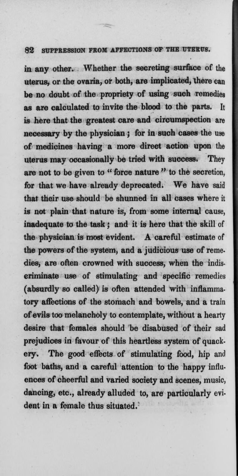 in any other. Whether the secreting surface of the uterus, or the ovaria, or both, are implicated, there can be no doubt of the propriety of using such remedies as are calculated to invite the blood to the parts. It is here that the greatest care and circumspection are necessary by the physician; for in such cases the use of medicines having a more direet action upon the uterus may occasionally be tried with success. They are not to be given to  force nature  to the secretion, for that we have already deprecated. We have said that their use should be shunned in all cases where it is not plain that nature is, from some internal cause, inadequate to the task; and it is here that the skill of the physician is most evident. A careful estimate of the powers of the system, and a judicious use of reme- dies, are often crowned with success, when the indis- criminate use of stimulating and specific remedies (absurdly so called) is often attended with inflamma- tory affections of the stomach and bowels, and a train of evils too melancholy to contemplate, without a hearty desire that females should be disabused of their sad prejudices in favour of this heartless system of quack- ery. The good effects of stimulating food, hip and foot baths, and a careful attention to the happy influ- ences of cheerful and varied society and scenes, music, dancing, etc., already alluded to, are particularly evi- dent in a female thus situated.