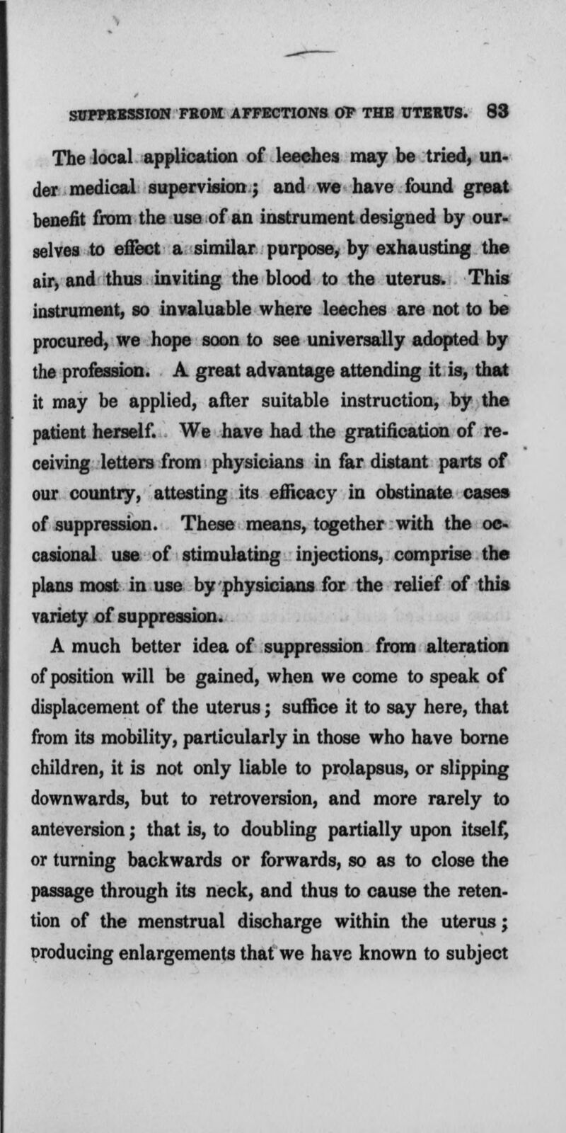 The local application of leeches may be tried, un- der medical supervision; and we have found great benefit from the use of an instrument designed by our- selves to effect a similar purpose, by exhausting the air, and thus inviting the blood to the uterus. This instrument, so invaluable where leeches are not to be procured, we hope soon to see universally adopted by the profession. A great advantage attending it is, that it may be applied, after suitable instruction, by the patient herself. We have had the gratification of re- ceiving letters from physicians in far distant parts of our country, attesting its efficacy in obstinate cases of suppression. These means, together with the oc- casional use of stimulating injections, comprise the plans most in use by physicians for the relief of this variety of suppression. A much better idea of suppression from alteration of position will be gained, when we come to speak of displacement of the uterus; suffice it to say here, that from its mobility, particularly in those who have borne children, it is not only liable to prolapsus, or slipping downwards, but to retroversion, and more rarely to anteversion; that is, to doubling partially upon itself, or turning backwards or forwards, so as to close the passage through its neck, and thus to cause the reten- tion of the menstrual discharge within the uterus; oroducing enlargements that we have known to subject