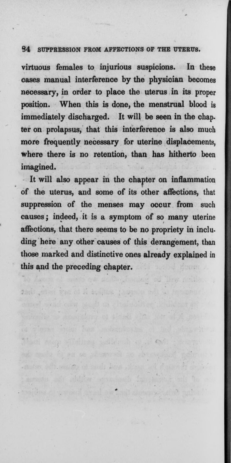 virtuous females to injurious suspicions. In these cases manual interference by the physician becomes necessary, in order to place the uterus in its proper position. When this is done, the menstrual blood is immediately discharged. It will be seen in the chap- ter on prolapsus, that this interference is also much more frequently necessary for uterine displacements, where there is no retention, than has hitherto been imagined. It will also appear in the chapter on inflammation of the uterus, and some of its other affections, that suppression of the menses may occur from such causes; indeed, it is a symptom of so many uterine affections, that there seems to be no propriety in inclu- ding here any other causes of this derangement, than those marked and distinctive ones already explained in this and the preceding chapter.
