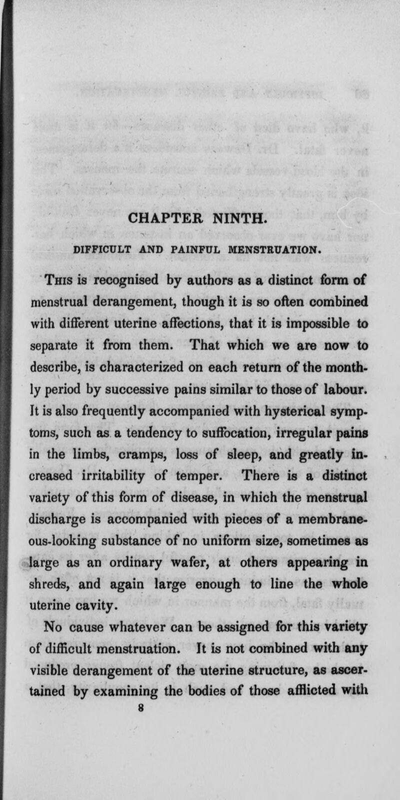 DIFFICULT AND PAINFUL MENSTRUATION. This is recognised by authors as a distinct form of menstrual derangement, though it is so often combined with different uterine affections, that it is impossible to separate it from them. That which we are now to describe, is characterized on each return of the month- ly period by successive pains similar to those of labour. It is also frequently accompanied with hysterical symp- toms, such as a tendency to suffocation, irregular pains in the limbs, cramps, loss of sleep, and greatly in- creased irritability of temper. There is a distinct variety of this form of disease, in which the menstrual discharge is accompanied with pieces of a membrane- ous-looking substance of no uniform size, sometimes as large as an ordinary wafer, at others appearing in shreds, and again large enough to line the whole uterine cavity. No cause whatever can be assigned for this variety of difficult menstruation. It is not combined with any visible derangement of the uterine structure, as ascer- tained by examining the bodies of those afflicted with
