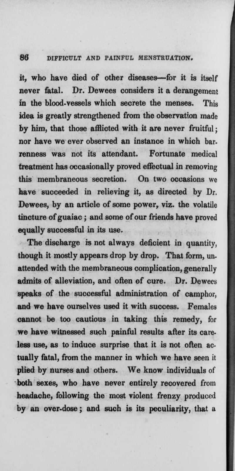 it, who have died of other diseases—for it is itself never fatal. Dr. Dewees considers it a derangement in the blood-vessels which secrete the menses. This idea is greatly strengthened from the observation made by him, that those afflicted with it are never fruitful; nor have we ever observed an instance in which bar- renness was not its attendant. Fortunate medical treatment has occasionally proved effectual in removing this membraneous secretion. On two occasions we have succeeded in relieving it, as directed by Dr. Dewees, by an article of some power, viz. the volatile tincture of guaiac; and some of our friends have proved equally successful in its use. The discharge is not always deficient in quantity, though it mostly appears drop by drop. That form, un- attended with the membraneous complication, generally admits of alleviation, and often of cure. Dr. Dewees speaks of the successful administration of camphor, and we have ourselves used it with success. Females cannot be too cautious in taking this remedy, for we have witnessed such painful results after its care- less use, as to induce surprise that it is not often ac- tually fatal, from the manner in which we have seen it plied by nurses and others. We know individuals of both sexes, who have never entirely recovered from headache, following the most violent frenzy produced by an over-dose; and such is its peculiarity, that a