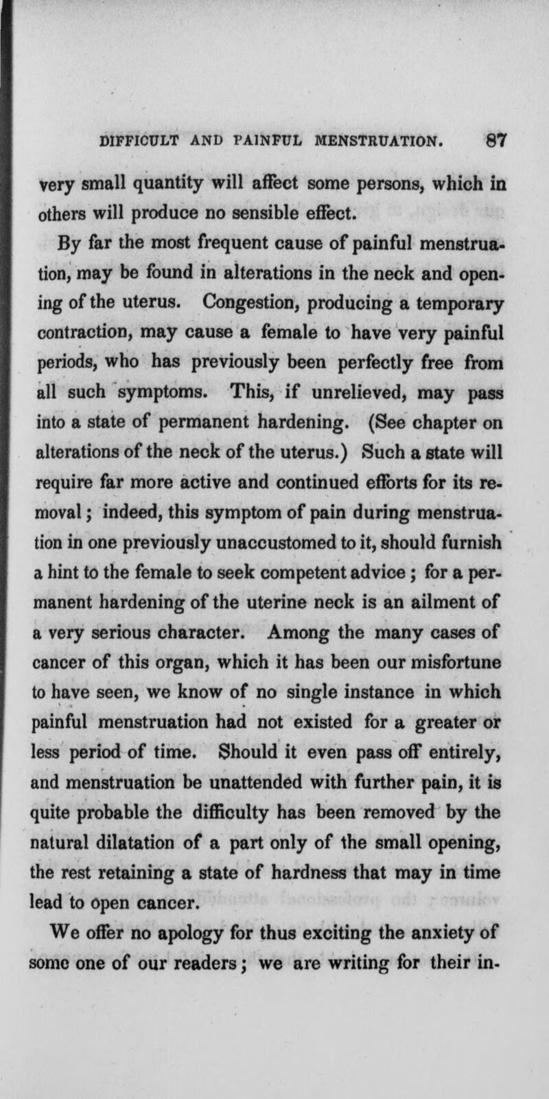 very small quantity will affect some persons, which in others will produce no sensible eflect. By far the most frequent cause of painful menstrua- tion, may be found in alterations in the neck and open- ing of the uterus. Congestion, producing a temporary contraction, may cause a female to have very painful periods, who has previously been perfectly free from all such symptoms. This, if unrelieved, may pass into a state of permanent hardening. (See chapter on alterations of the neck of the uterus.) Such a state will require far more active and continued efforts for its re- moval ; indeed, this symptom of pain during menstrua- tion in one previously unaccustomed to it, should furnish a hint to the female to seek competent advice; for a per- manent hardening of the uterine neck is an ailment of a very serious character. Among the many cases of cancer of this organ, which it has been our misfortune to have seen, we know of no single instance in which painful menstruation had not existed for a greater or less period of time. Should it even pass off entirely, and menstruation be unattended with further pain, it is quite probable the difficulty has been removed by the natural dilatation of a part only of the small opening, the rest retaining a state of hardness that may in time lead to open cancer. We offer no apology for thus exciting the anxiety of some one of our readers; we are writing for their in-
