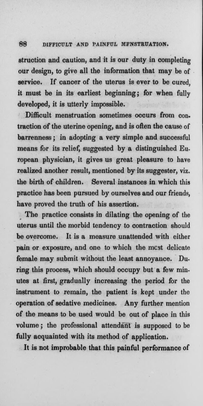 struction and caution, and it is our duty in completing our design, to give all the information that may be of service. If cancer of the uterus is ever to be cured, it must be in its earliest beginning; for when fully developed, it is utterly impossible. Difficult menstruation sometimes occurs from con. traction of the uterine opening, and is often the cause of barrenness; in adopting a very simple and successful means for its relief, suggested by a distinguished Eu- ropean physician, it gives us great pleasure to have realized another result, mentioned by its suggester, viz. the birth of children. Several instances in which this practice has been pursued by ourselves and our friends, have proved the truth of his assertion. The practice consists in dilating the opening of the uterus until the morbid tendency to contraction should be overcome. It is a measure unattended with either pain or exposure, and one to which the mcst delicate female may submit without the least annoyance. Du- ring this pi'ocess, which should occupy but a few min- utes at first, gradually increasing the period for the instrument to remain, the patient is kept under the operation of sedative medicines. Any further mention of the means to be used would be out of place in this volume; the professional attendant is supposed to be fully acquainted with its method of application. It is not improbable that this painful performance of