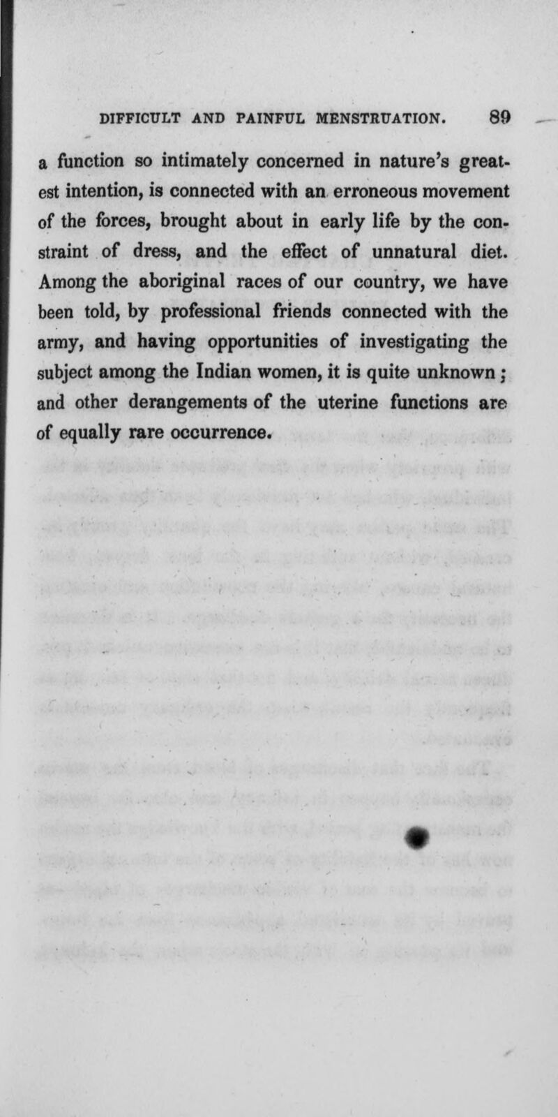 a function so intimately concerned in nature's great- est intention, is connected with an erroneous movement of the forces, brought about in early life by the con- straint of dress, and the effect of unnatural diet. Among the aboriginal races of our country, we have been told, by professional friends connected with the army, and having opportunities of investigating the subject among the Indian women, it is quite unknown : and other derangements of the uterine functions are of equally rare occurrence.