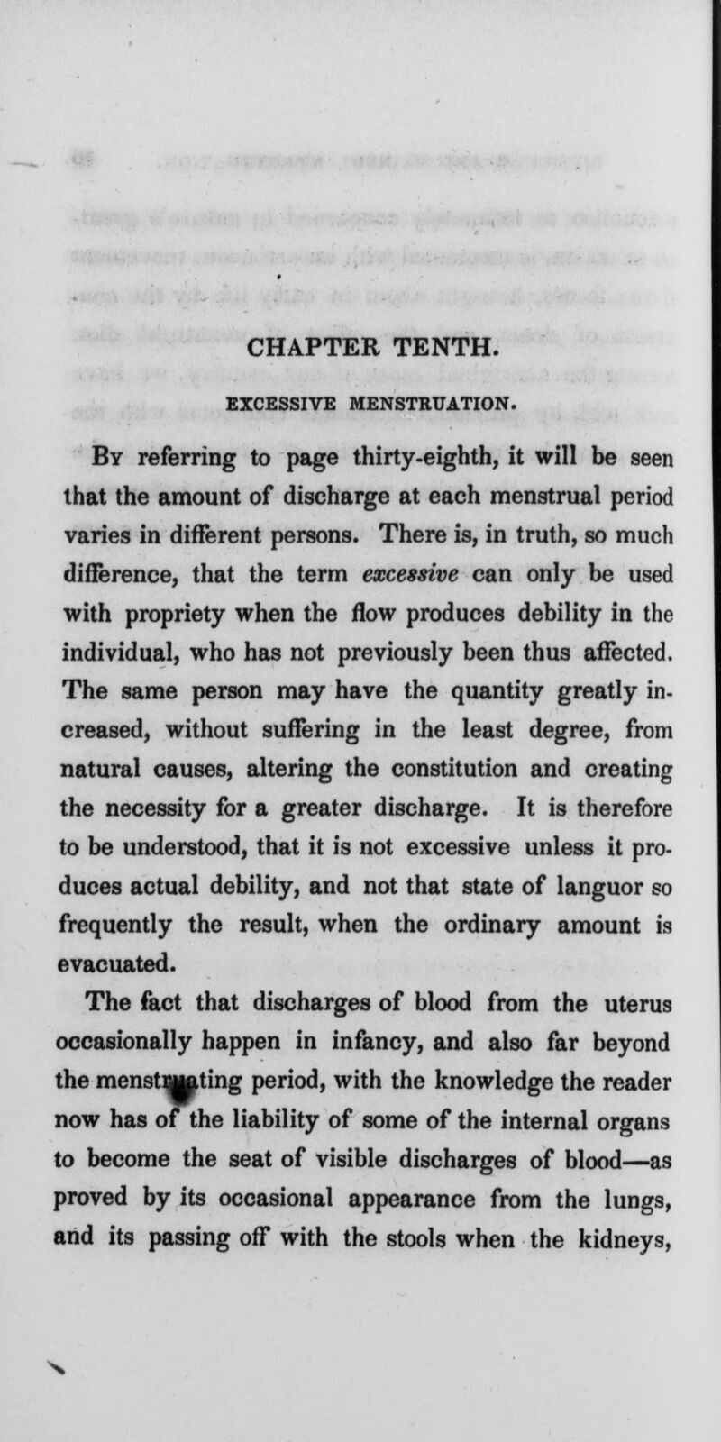 EXCESSIVE MENSTRUATION. By referring to page thirty-eighth, it will be seen that the amount of discharge at each menstrual period varies in different persons. There is, in truth, so much difference, that the term excessive can only be used with propriety when the flow produces debility in the individual, who has not previously been thus affected. The same person may have the quantity greatly in- creased, without suffering in the least degree, from natural causes, altering the constitution and creating the necessity for a greater discharge. It is therefore to be understood, that it is not excessive unless it pro- duces actual debility, and not that state of languor so frequently the result, when the ordinary amount is evacuated. The fact that discharges of blood from the uterus occasionally happen in infancy, and also far beyond the menstBjiftting period, with the knowledge the reader now has of the liability of some of the internal organs to become the seat of visible discharges of blood—as proved by its occasional appearance from the lungs, arid its passing off with the stools when the kidneys,