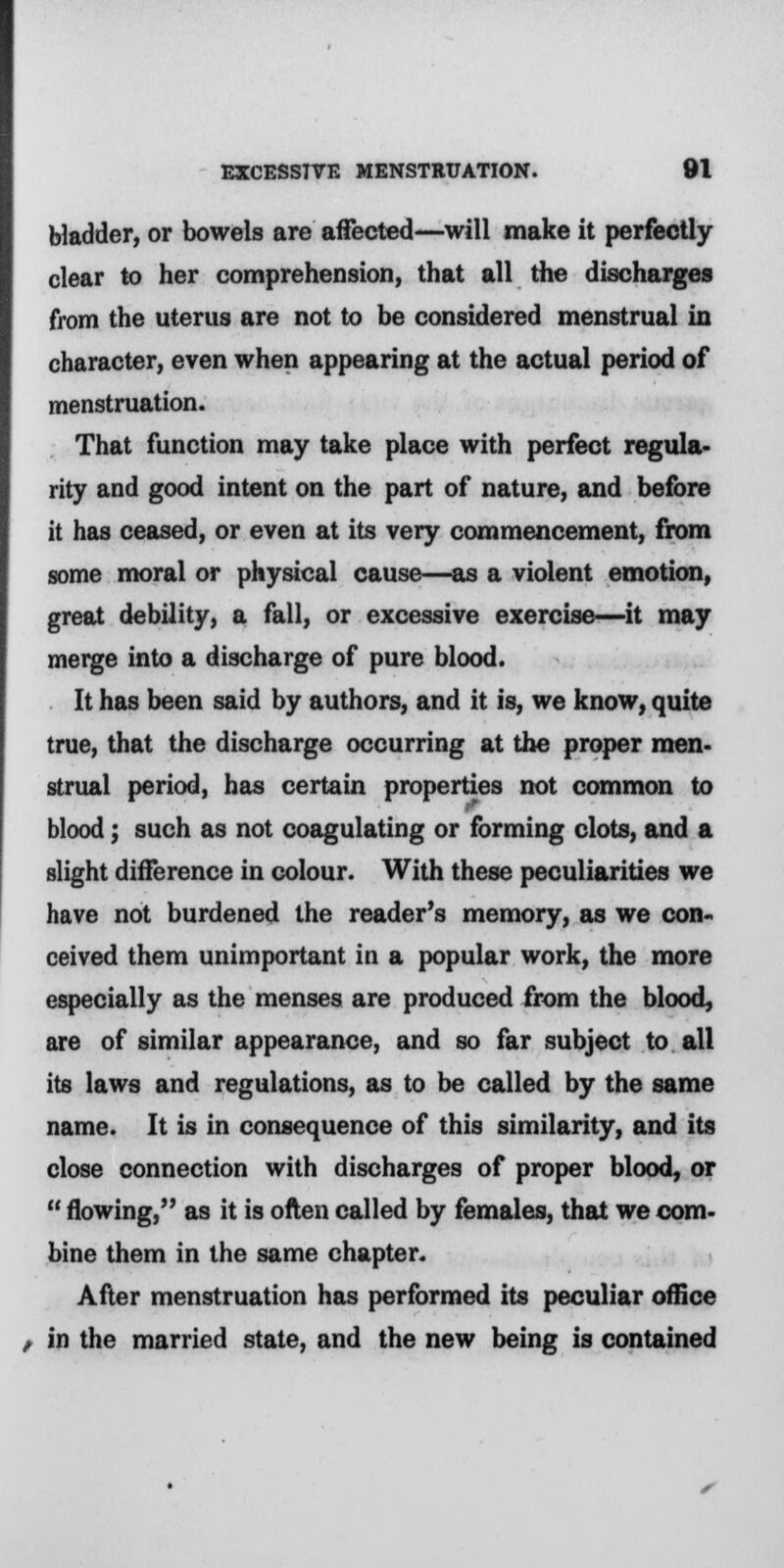 bladder, or bowels are affected—will make it perfectly- clear to her comprehension, that all the discharges from the uterus are not to be considered menstrual in character, even when appearing at the actual period of menstruation. That function may take place with perfect regula- rity and good intent on the part of nature, and before it has ceased, or even at its very commencement, from some moral or physical cause—as a violent emotion, great debility, a fall, or excessive exercise—it may merge into a discharge of pure blood. It has been said by authors, and it is, we know, quite true, that the discharge occurring at the proper men- strual period, has certain properties not common to blood; such as not coagulating or forming clots, and a slight difference in colour. With these peculiarities we have not burdened the reader's memory, as we con- ceived them unimportant in a popular work, the more especially as the menses are produced from the blood, are of similar appearance, and so far subject to all its laws and regulations, as to be called by the same name. It is in consequence of this similarity, and its close connection with discharges of proper blood, or  flowing, as it is often called by females, that we com- bine them in the same chapter. After menstruation has performed its peculiar office t in the married state, and the new being is contained