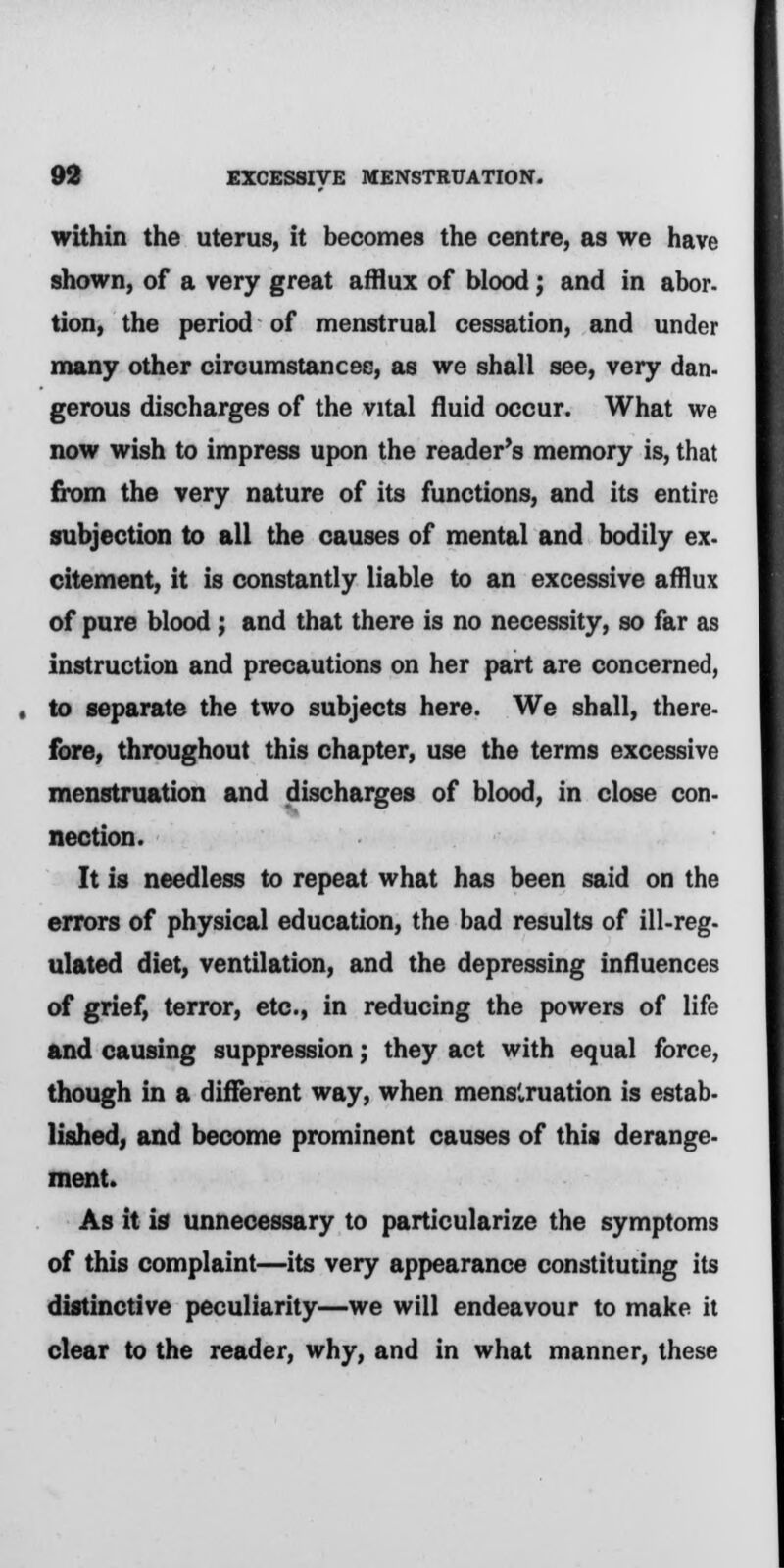 within the uterus, it becomes the centre, as we have shown, of a very great afflux of blood; and in abor- tion, the period of menstrual cessation, and under many other circumstances, as we shall see, very dan- gerous discharges of the vital fluid occur. What we now wish to impress upon the reader's memory is, that from the very nature of its functions, and its entire subjection to all the causes of mental and bodily ex. citement, it is constantly liable to an excessive afflux of pure blood ; and that there is no necessity, so far as instruction and precautions on her part are concerned, to separate the two subjects here. We shall, there- fore, throughout this chapter, use the terms excessive menstruation and discharges of blood, in close con- nection. It is needless to repeat what has been said on the errors of physical education, the bad results of ill-reg- ulated diet, ventilation, and the depressing influences of grief, terror, etc., in reducing the powers of life and causing suppression; they act with equal force, though in a different way, when menstruation is estab- lished, and become prominent causes of this derange- ment. As it is unnecessary to particularize the symptoms of this complaint—its very appearance constituting its distinctive peculiarity—we will endeavour to make it clear to the reader, why, and in what manner, these