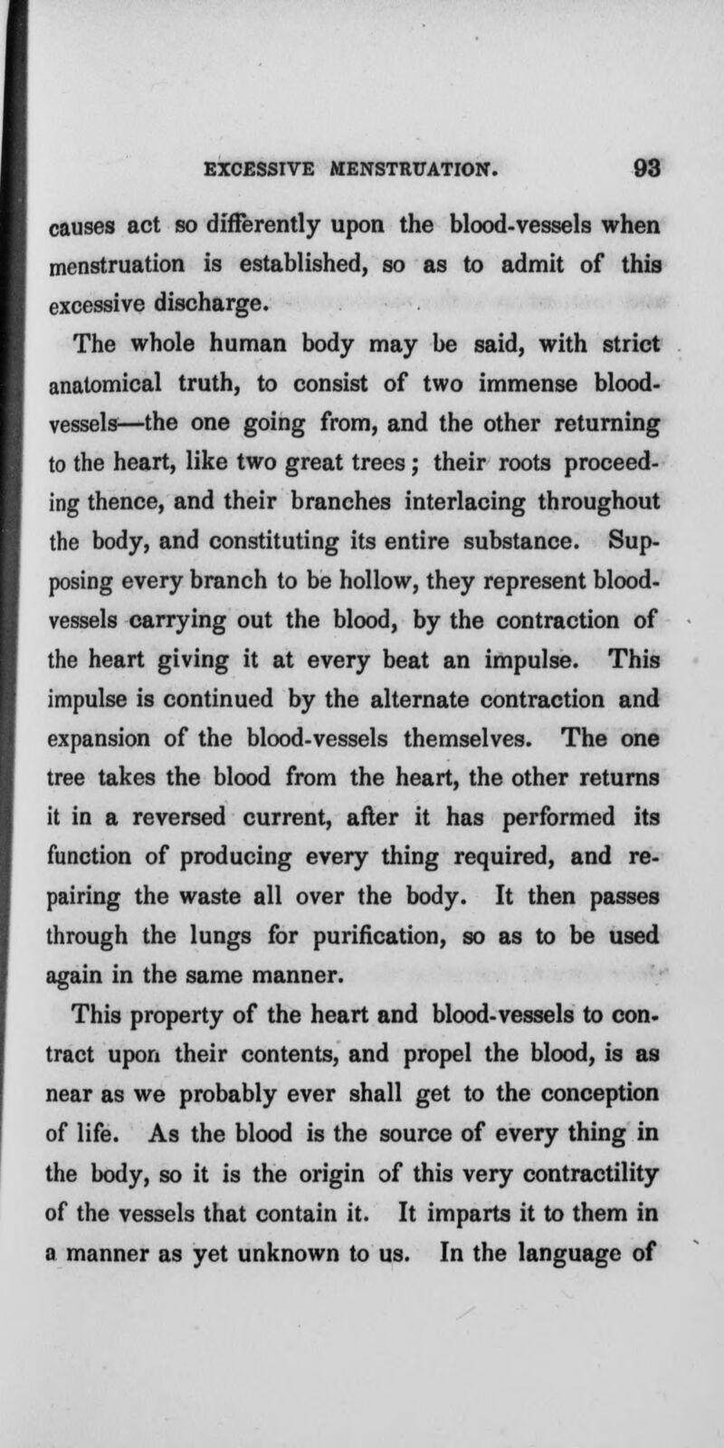 causes act so differently upon the blood-vessels when menstruation is established, so as to admit of this excessive discharge. The whole human body may be said, with strict anatomical truth, to consist of two immense blood- vessels—the one going from, and the other returning to the heart, like two great trees; their roots proceed- ing thence, and their branches interlacing throughout the body, and constituting its entire substance. Sup- posing every branch to be hollow, they represent blood- vessels carrying out the blood, by the contraction of the heart giving it at every beat an impulse. This impulse is continued by the alternate contraction and expansion of the blood-vessels themselves. The one tree takes the blood from the heart, the other returns it in a reversed current, after it has performed its function of producing every thing required, and re- pairing the waste all over the body. It then passes through the lungs for purification, so as to be used again in the same manner. This property of the heart and blood-vessels to con- tract upon their contents, and propel the blood, is as near as we probably ever shall get to the conception of life. As the blood is the source of every thing in the body, so it is the origin of this very contractility of the vessels that contain it. It imparts it to them in a manner as yet unknown to us. In the language of