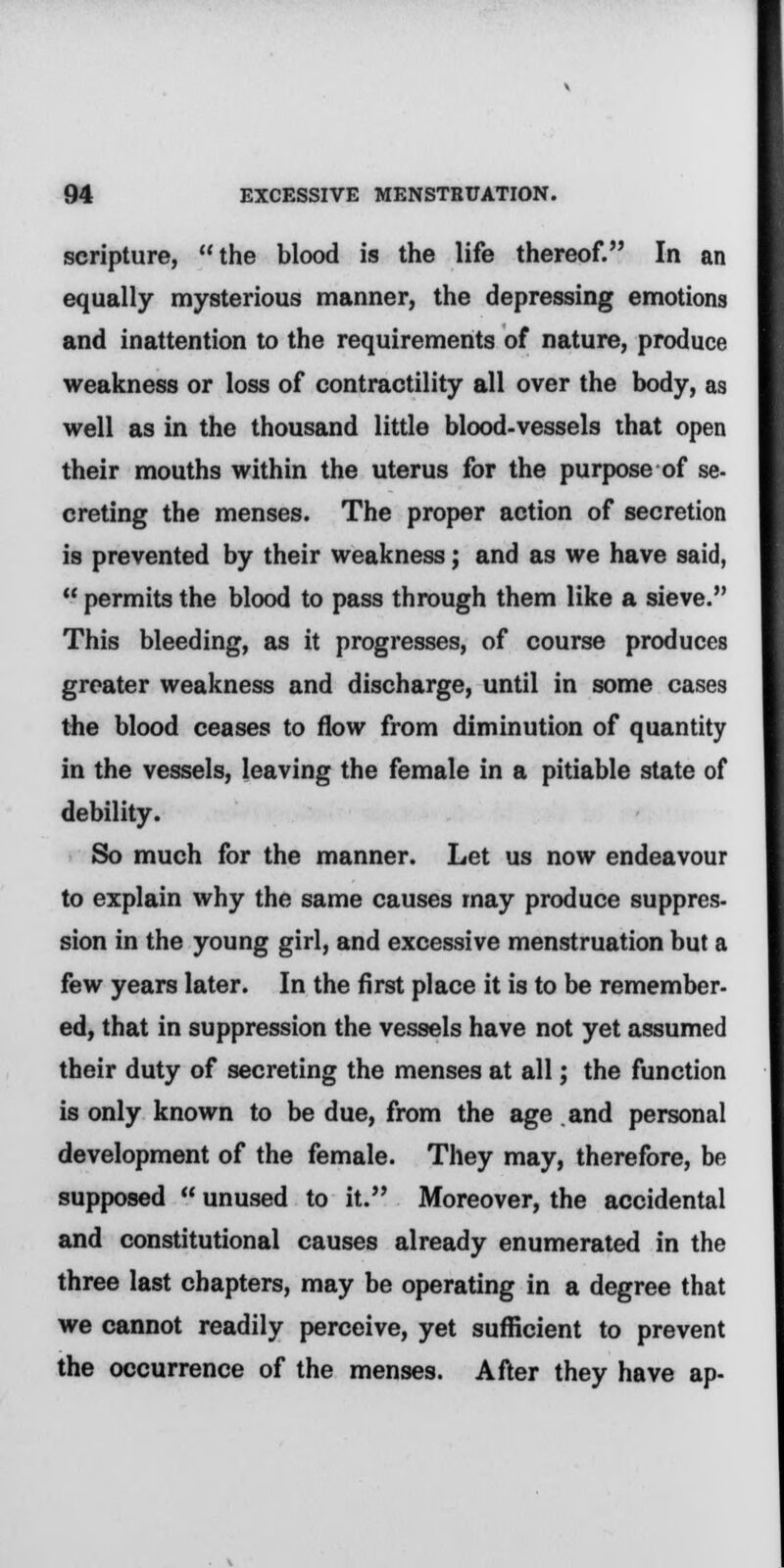 scripture, the blood is the life thereof. In an equally mysterious manner, the depressing emotions and inattention to the requirements of nature, produce weakness or loss of contractility all over the body, as well as in the thousand little blood-vessels that open their mouths within the uterus for the purpose of se- creting the menses. The proper action of secretion is prevented by their weakness; and as we have said,  permits the blood to pass through them like a sieve. This bleeding, as it progresses, of course produces greater weakness and discharge, until in some cases the blood ceases to flow from diminution of quantity in the vessels, leaving the female in a pitiable state of debility. So much for the manner. Let us now endeavour to explain why the same causes may produce suppres- sion in the young girl, and excessive menstruation but a few years later. In the first place it is to be remember- ed, that in suppression the vessels have not yet assumed their duty of secreting the menses at all; the function is only known to be due, from the age and personal development of the female. They may, therefore, be supposed  unused to it. Moreover, the accidental and constitutional causes already enumerated in the three last chapters, may be operating in a degree that we cannot readily perceive, yet sufficient to prevent the occurrence of the menses. After they have ap-