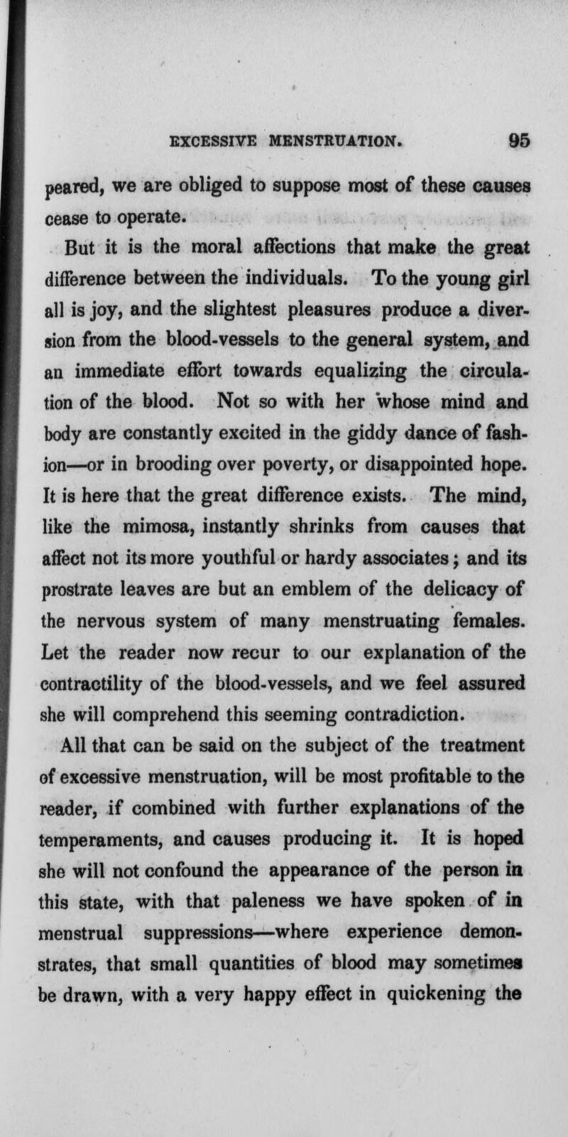 peared, we are obliged to suppose most of these causes cease to operate. But it is the moral affections that make the great difference between the individuals. To the young girl all is joy, and the slightest pleasures produce a diver- sion from the blood-vessels to the general system, and an immediate effort towards equalizing the circula- tion of the blood. Not so with her whose mind and body are constantly excited in the giddy dance of fash- ion—or in brooding over poverty, or disappointed hope. It is here that the great difference exists. The mind, like the mimosa, instantly shrinks from causes that affect not its more youthful or hardy associates; and its prostrate leaves are but an emblem of the delicacy of the nervous system of many menstruating females. Let the reader now recur to our explanation of the contractility of the blood-vessels, and we feel assured she will comprehend this seeming contradiction. All that can be said on the subject of the treatment of excessive menstruation, will be most profitable to the reader, if combined with further explanations of the temperaments, and causes producing it. It is hoped she will not confound the appearance of the person in this state, with that paleness we have spoken of in menstrual suppressions—where experience demon- strates, that small quantities of blood may sometimes be drawn, with a very happy effect in quickening the