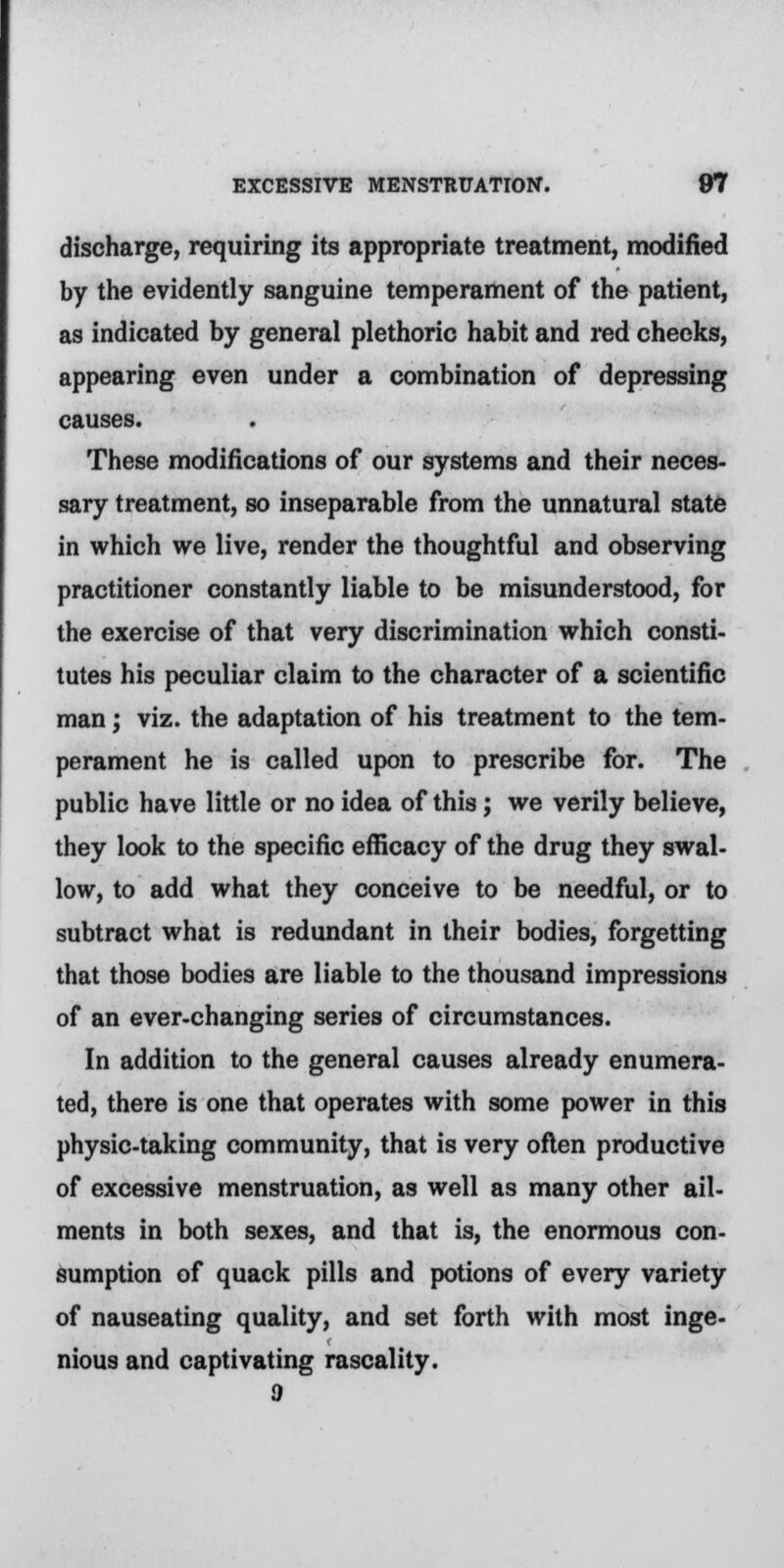 discharge, requiring its appropriate treatment, modified by the evidently sanguine temperament of the patient, as indicated by general plethoric habit and red cheeks, appearing even under a combination of depressing causes. These modifications of our systems and their neces- sary treatment, so inseparable from the unnatural state in which we live, render the thoughtful and observing practitioner constantly liable to be misunderstood, for the exercise of that very discrimination which consti- tutes his peculiar claim to the character of a scientific man; viz. the adaptation of his treatment to the tem- perament he is called upon to prescribe for. The public have little or no idea of this; we verily believe, they look to the specific efficacy of the drug they swal- low, to add what they conceive to be needful, or to subtract what is redundant in their bodies, forgetting that those bodies are liable to the thousand impressions of an ever-changing series of circumstances. In addition to the general causes already enumera- ted, there is one that operates with some power in this physic-taking community, that is very often productive of excessive menstruation, as well as many other ail- ments in both sexes, and that is, the enormous con- sumption of quack pills and potions of every variety of nauseating quality, and set forth with most inge- nious and captivating rascality.