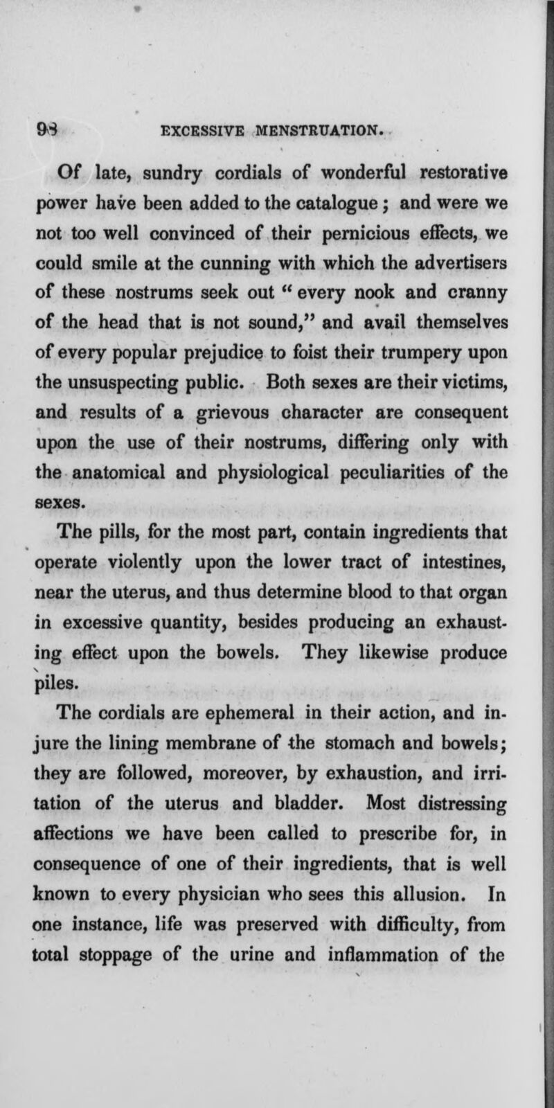 Of late, sundry cordials of wonderful restorative power have been added to the catalogue; and were we not too well convinced of their pernicious effects, we could smile at the cunning with which the advertisers of these nostrums seek out  every nook and cranny of the head that is not sound, and avail themselves of every popular prejudice to foist their trumpery upon the unsuspecting public. Both sexes are their victims, and results of a grievous character are consequent upon the use of their nostrums, differing only with the anatomical and physiological peculiarities of the sexes. The pills, for the most part, contain ingredients that operate violently upon the lower tract of intestines, near the uterus, and thus determine blood to that organ in excessive quantity, besides producing an exhaust- ing effect upon the bowels. They likewise produce piles. The cordials are ephemeral in their action, and in- jure the lining membrane of the stomach and bowels; they are followed, moreover, by exhaustion, and irri- tation of the uterus and bladder. Most distressing affections we have been called to prescribe for, in consequence of one of their ingredients, that is well known to every physician who sees this allusion. In one instance, life was preserved with difficulty, from total stoppage of the urine and inflammation of the