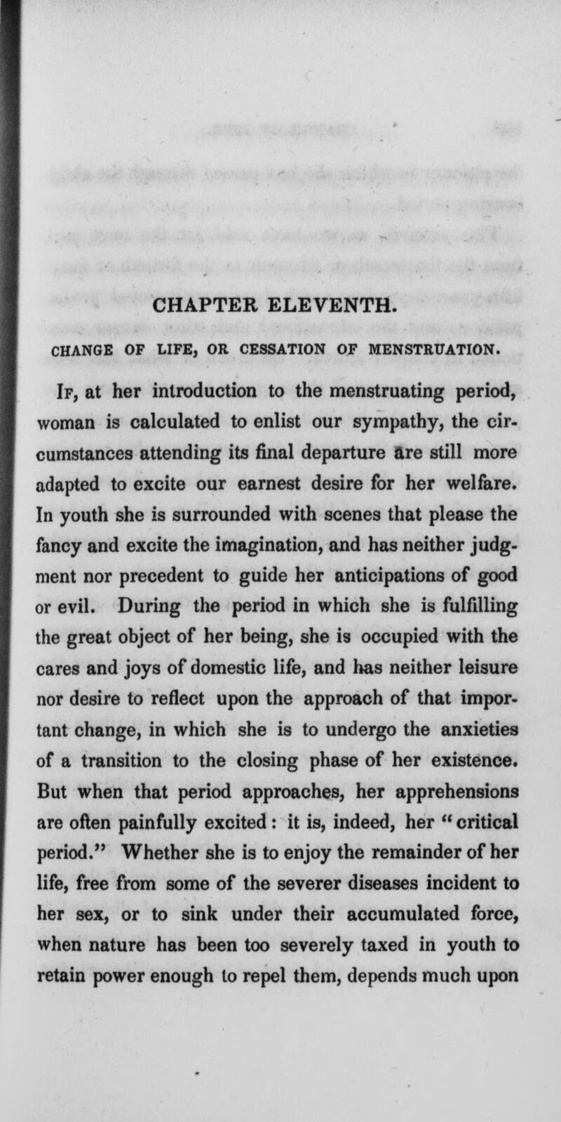 CHAPTER ELEVENTH. CHANGE OF LIFE, OR CESSATION OF MENSTRUATION. If, at her introduction to the menstruating period, woman is calculated to enlist our sympathy, the cir- cumstances attending its final departure are still more adapted to excite our earnest desire for her welfare. In youth she is surrounded with scenes that please the fancy and excite the imagination, and has neither judg- ment nor precedent to guide her anticipations of good or evil. During the period in which she is fulfilling the great object of her being, she is occupied with the cares and joys of domestic life, and has neither leisure nor desire to reflect upon the approach of that impor- tant change, in which she is to undergo the anxieties of a transition to the closing phase of her existence. But when that period approaches, her apprehensions are often painfully excited: it is, indeed, her critical period. Whether she is to enjoy the remainder of her life, free from some of the severer diseases incident to her sex, or to sink under their accumulated force, when nature has been too severely taxed in youth to retain power enough to repel them, depends much upon