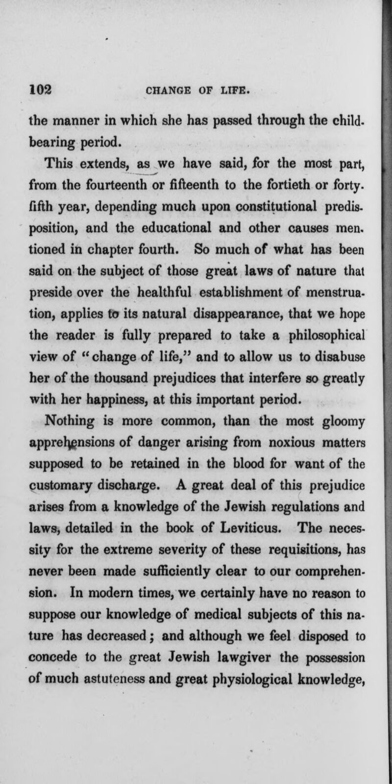 the manner in which she has passed through the child, bearing period. This extends, as we have said, for the most part, from the fourteenth or fifteenth to the fortieth or forty, fifth year, depending much upon constitutional predis- position, and the educational and other causes men. tioned in chapter fourth. So much of what has been said on the subject of those great laws of nature that preside over the healthful establishment of menstrua- tion, applies to its natural disappearance, that we hope the reader is fully prepared to take a philosophical view of change of life, and to allow us to disabuse her of the thousand prejudices that interfere so greatly with her happiness, at this important period. Nothing is more common, than the most gloomy apprehensions of danger arising from noxious matters supposed to be retained in the blood for want of the customary discharge. A great deal of this prejudice arises from a knowledge of the Jewish regulations and laws, detailed in the book of Leviticus. The neces- sity for the extreme severity of these requisitions, has never been made sufficiently clear to our comprehen- sion. In modern times, we certainly have no reason to suppose our knowledge of medical subjects of this na- ture has decreased ; and although we feel disposed to concede to the great Jewish lawgiver the possession of much astuteness and great physiological knowledge,