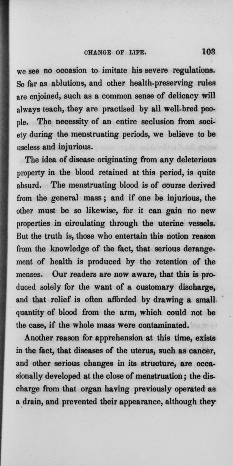 we see no occasion to imitate his severe regulations. So far as ablutions, and other health-preserving rules are enjoined, such as a common sense of delicacy will always teach, they are practised by all well-bred peo- ple. The necessity of an entire seclusion from soci- ety during the menstruating periods, we believe to be useless and injurious. The idea of disease originating from any deleterious property in the blood retained at this period, is quite absurd. The menstruating blood is of course derived from the general mass; and if one be injurious, the other must be so likewise, for it can gain no new properties in circulating through the uterine vessels. But the truth is, those who entertain this notion reason from the knowledge of the fact, that serious derange- ment of health is produced by the retention of the menses. Our readers are now aware, that this is pro- duced solely for the want of a customary discharge, and that relief is often afforded by drawing a small quantity of blood from the arm, which could not be the case, if the whole mass were contaminated. Another reason for apprehension at this time, exists in the fact, that diseases of the uterus, such as cancer, and other serious changes in its structure, are occa- sionally developed at the close of menstruation; the dis- charge from that organ having previously operated as a drain, and prevented their appearance, although they