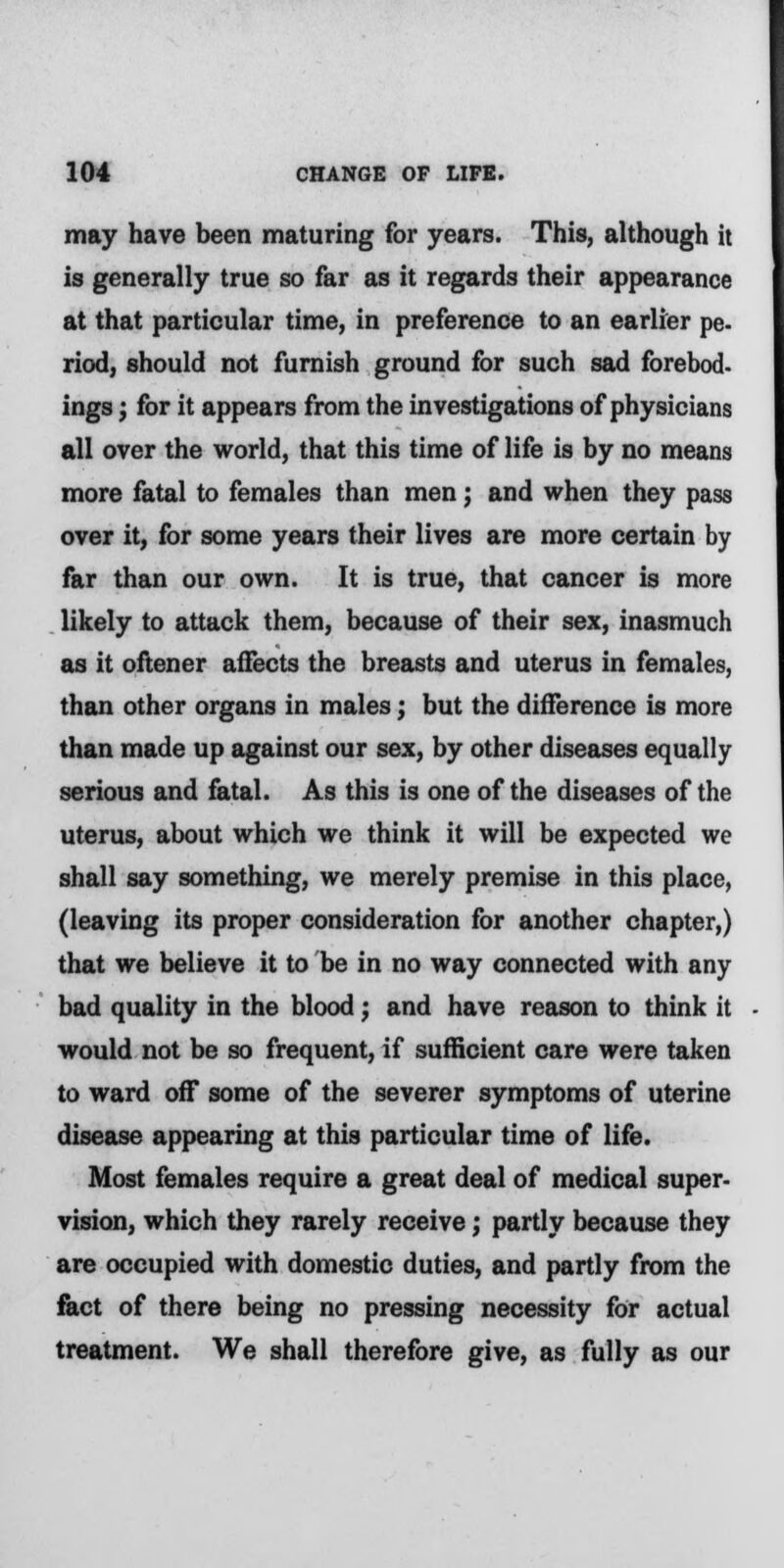 may have been maturing for years. This, although it is generally true so far as it regards their appearance at that particular time, in preference to an earlier pe- riod, should not furnish ground for such sad forebod- ings ; for it appears from the investigations of physicians all over the world, that this time of life is by no means more fatal to females than men; and when they pass over it, for some years their lives are more certain by far than our own. It is true, that cancer is more likely to attack them, because of their sex, inasmuch as it oftener affects the breasts and uterus in females, than other organs in males; but the difference is more than made up against our sex, by other diseases equally serious and fatal. As this is one of the diseases of the uterus, about which we think it will be expected we shall say something, we merely premise in this place, (leaving its proper consideration for another chapter,) that we believe it to be in no way connected with any bad quality in the blood; and have reason to think it would not be so frequent, if sufficient care were taken to ward off some of the severer symptoms of uterine disease appearing at this particular time of life. Most females require a great deal of medical super- vision, which they rarely receive; partly because they are occupied with domestic duties, and partly from the fact of there being no pressing necessity for actual treatment. We shall therefore give, as fully as our
