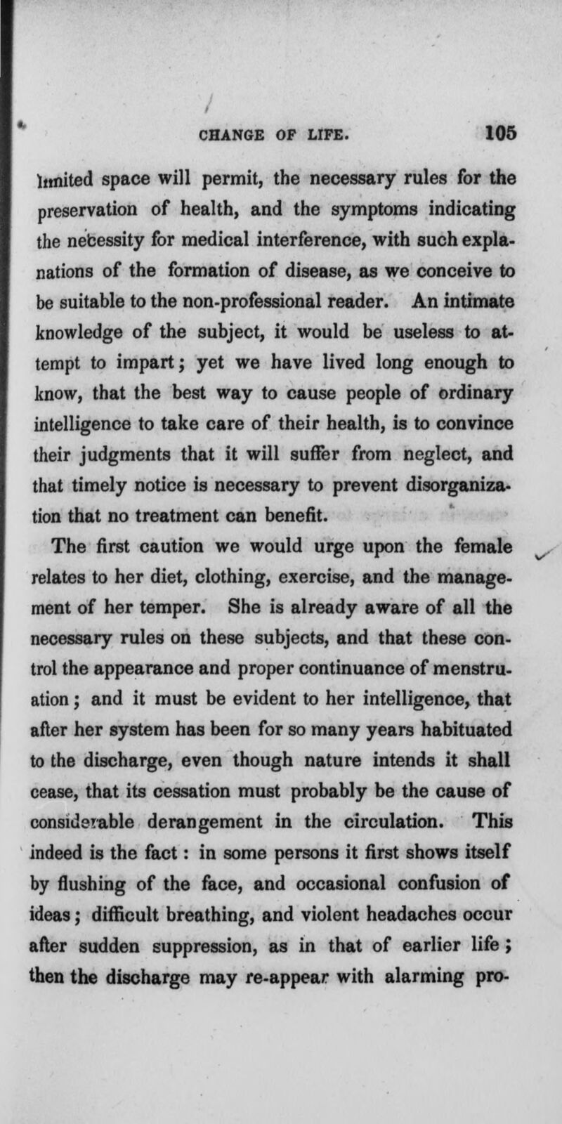 limited space will permit, the necessary rules for the preservation of health, and the symptoms indicating the nebessity for medical interference, with such expla- nations of the formation of disease, as we conceive to be suitable to the non-professional reader. An intimate knowledge of the subject, it would be useless to at- tempt to impart; yet we have lived long enough to know, that the best way to cause people of ordinary intelligence to take care of their health, is to convince their judgments that it will suffer from neglect, and that timely notice is necessary to prevent disorganiza- tion that no treatment can benefit. The first caution we would urge upon the female relates to her diet, clothing, exercise, and the manage- ment of her temper. She is already aware of all the necessary rules on these subjects, and that these con- trol the appearance and proper continuance of menstru- ation ; and it must be evident to her intelligence, that after her system has been for so many years habituated to the discharge, even though nature intends it shall cease, that its cessation must probably be the cause of considerable derangement in the circulation. This indeed is the fact: in some persons it first shows itself by flushing of the face, and occasional confusion of ideas; difficult breathing, and violent headaches occur after sudden suppression, as in that of earlier life ; then the discharge may re-appear with alarming pro-