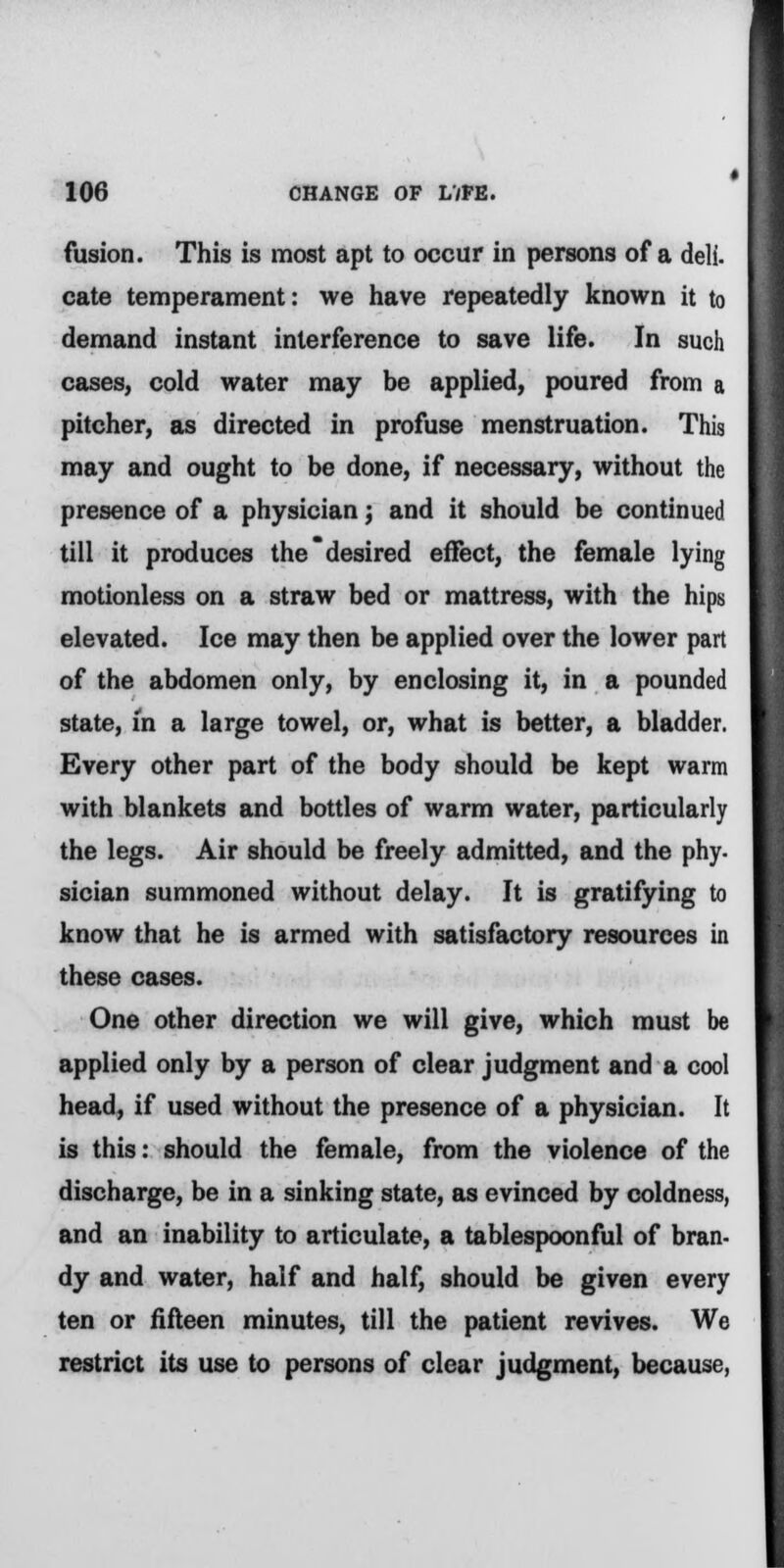 fusion. This is most apt to occur in persons of a deli. cate temperament: we have repeatedly known it to demand instant interference to save life. In such cases, cold water may be applied, poured from a pitcher, as directed in profuse menstruation. This may and ought to be done, if necessary, without the presence of a physician; and it should be continued till it produces the desired effect, the female lying motionless on a straw bed or mattress, with the hips elevated. Ice may then be applied over the lower part of the abdomen only, by enclosing it, in a pounded state, in a large towel, or, what is better, a bladder. Every other part of the body should be kept warm with blankets and bottles of warm water, particularly the legs. Air should be freely admitted, and the phy- sician summoned without delay. It is gratifying to know that he is armed with satisfactory resources in these cases. One other direction we will give, which must be applied only by a person of clear judgment and a cool head, if used without the presence of a physician. It is this: should the female, from the violence of the discharge, be in a sinking state, as evinced by coldness, and an inability to articulate, a tablespoonful of bran- dy and water, half and half, should be given every ten or fifteen minutes, till the patient revives. We restrict its use to persons of clear judgment, because,