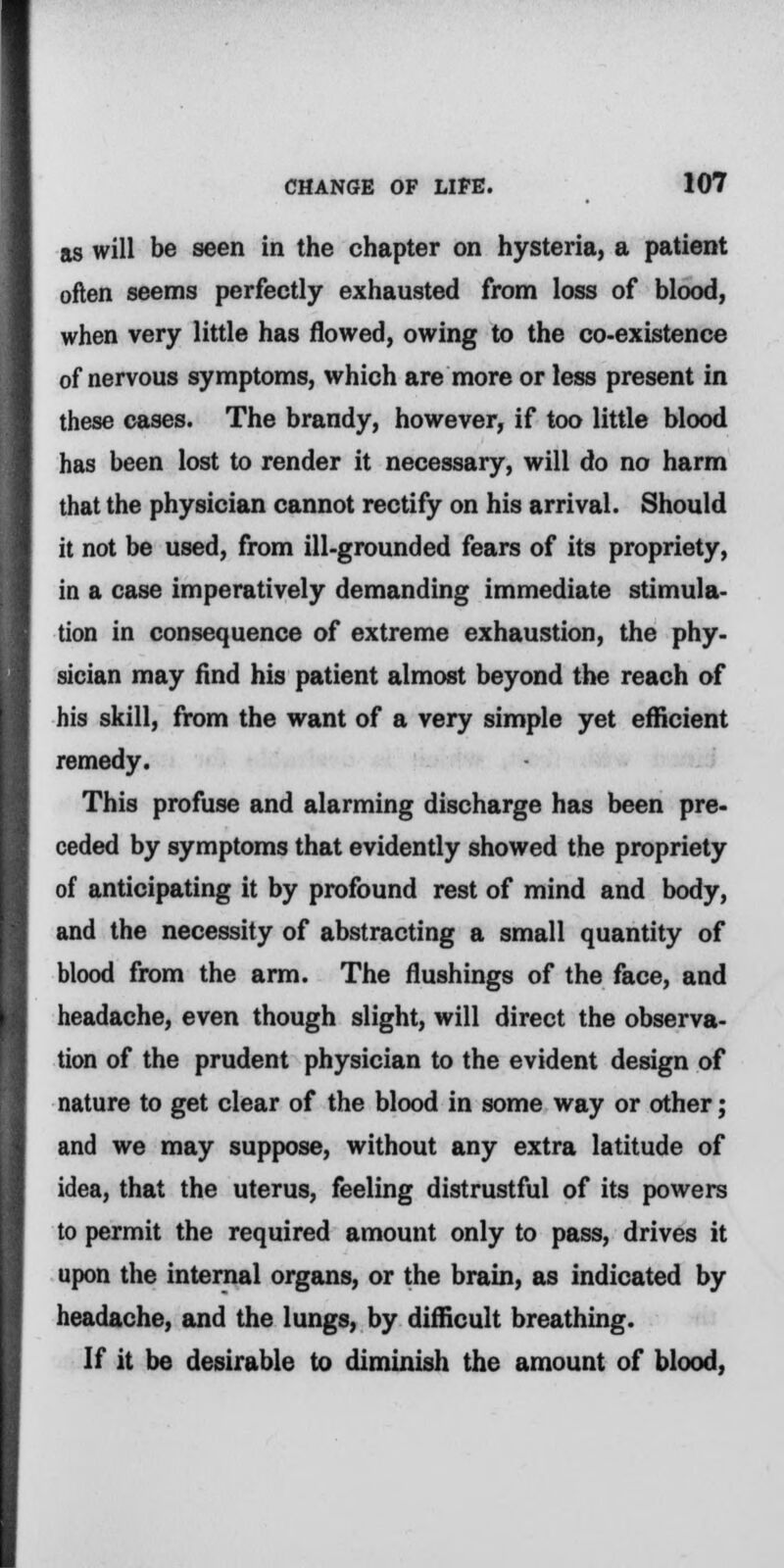 as will be seen in the chapter on hysteria, a patient often seems perfectly exhausted from loss of blood, when very little has flowed, owing to the co-existence of nervous symptoms, which are more or less present in these cases. The brandy, however, if too little blood has been lost to render it necessary, will do no harm that the physician cannot rectify on his arrival. Should it not be used, from ill-grounded fears of its propriety, in a case imperatively demanding immediate stimula- tion in consequence of extreme exhaustion, the phy- sician may And his patient almost beyond the reach of his skill, from the want of a very simple yet efficient remedy. This profuse and alarming discharge has been pre- ceded by symptoms that evidently showed the propriety of anticipating it by profound rest of mind and body, and the necessity of abstracting a small quantity of blood from the arm. The flushings of the face, and headache, even though slight, will direct the observa- tion of the prudent physician to the evident design of nature to get clear of the blood in some way or other; and we may suppose, without any extra latitude of idea, that the uterus, feeling distrustful of its powers to permit the required amount only to pass, drives it upon the internal organs, or the brain, as indicated by headache, and the lungs, by difficult breathing. If it be desirable to diminish the amount of blood,